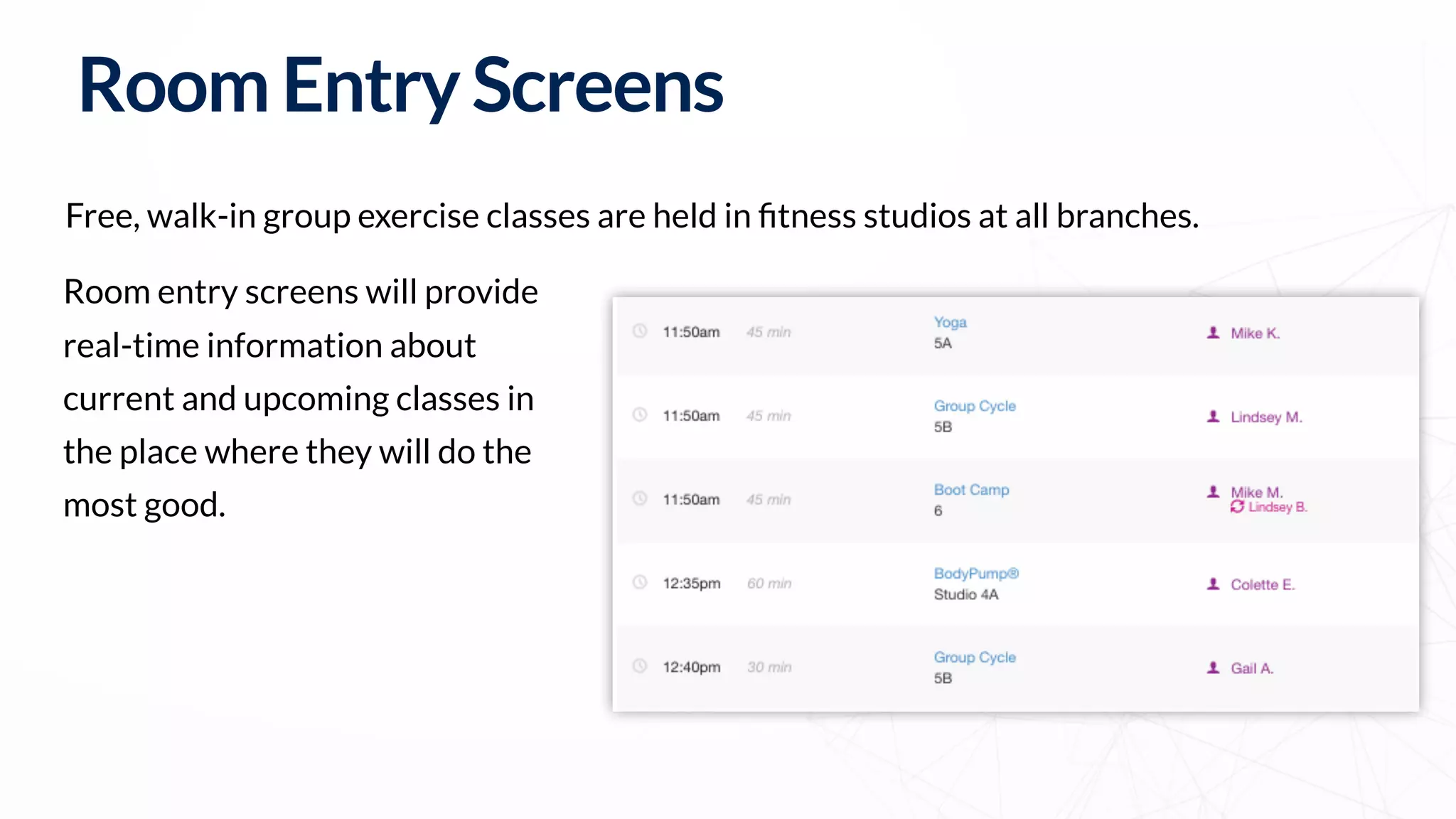 Free, walk-in group exercise classes are held in ﬁtness studios at all branches.
RoomEntryScreens
Room entry screens will provide
real-time information about
current and upcoming classes in
the place where they will do the
most good.
 