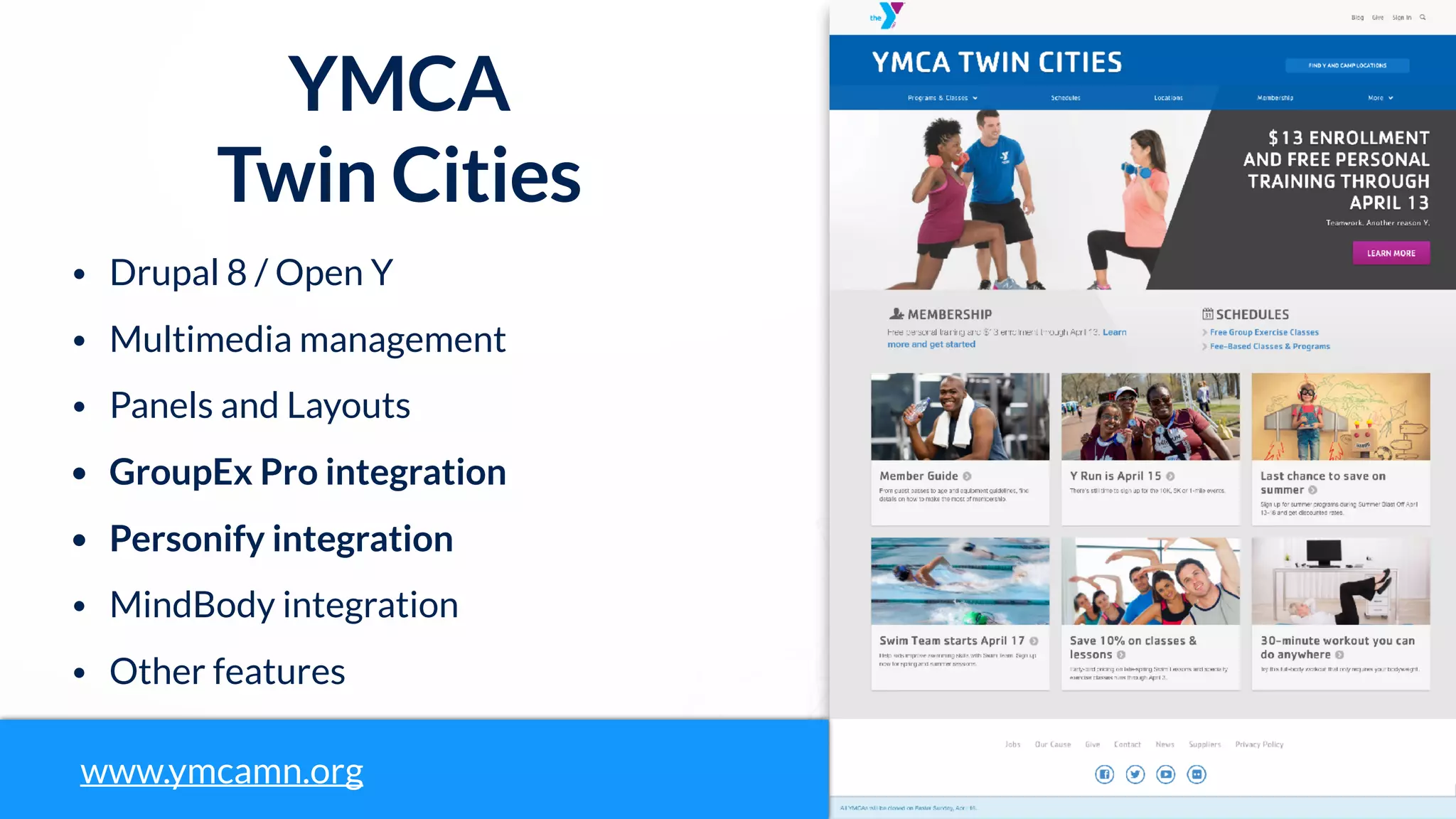 YMCA
Twin Cities
• Drupal 8 / Open Y
• Multimedia management
• Panels and Layouts
• GroupEx Pro integration
• Personify integration
• MindBody integration
• Other features
www.ymcamn.org
 