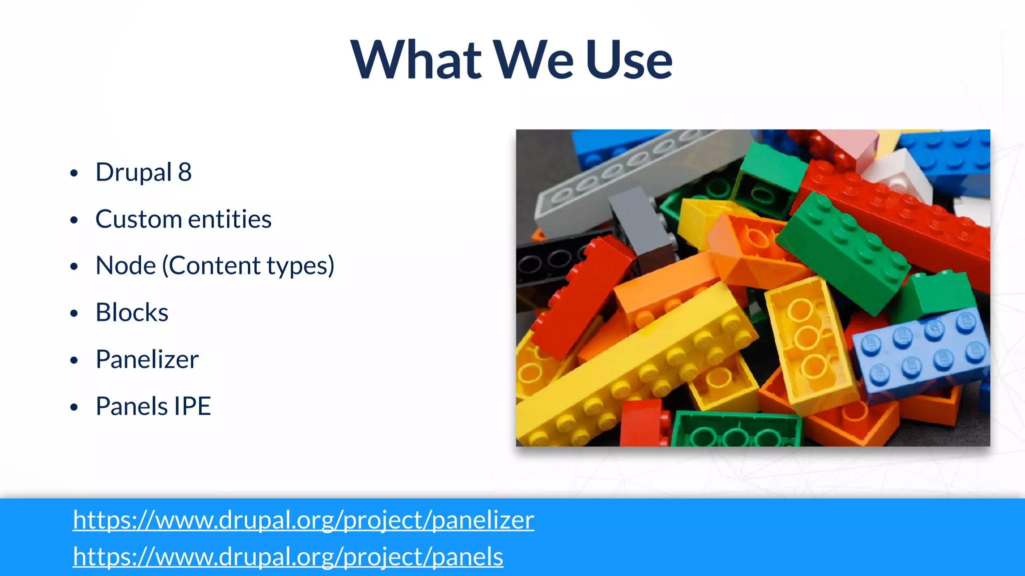 What We Use
• Drupal 8
• Custom entities
• Node (Content types)
• Blocks
• Panelizer
• Panels IPE
https://www.drupal.org/project/panelizer
https://www.drupal.org/project/panels
 
