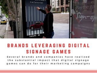 b r a n d s l e v e r a g i n g d i g i t a l
s i g n a g e g a m e s
S e v e r a l b r a n d s a n d c o m p a n i e s h a v e r e a l i z e d
t h e s u b s t a n t i a l i m p a c t t h a t d i g i t a l s i g n a g e
g a m e s c a n d o f o r t h e i r m a r k e t i n g c a m p a i g n s
 