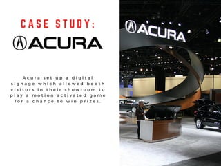 C A S E S T U D Y :
A c u r a s e t u p a d i g i t a l
s i g n a g e w h i c h a l l o w e d b o o t h
v i s i t o r s i n t h e i r s h o w r o o m t o
p l a y a m o t i o n a c t i v a t e d g a m e
f o r a c h a n c e t o w i n p r i z e s .
 