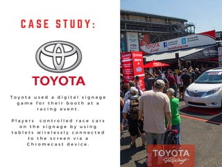 C A S E S T U D Y :
T o y o t a u s e d a d i g i t a l s i g n a g e
g a m e f o r t h e i r b o o t h a t a
r a c i n g e v e n t .
P l a y e r s c o n t r o l l e d r a c e c a r s
o n t h e s i g n a g e b y u s i n g
t a b l e t s w i r e l e s s l y c o n n e c t e d
t o t h e s c r e e n v i a a
C h r o m e c a s t d e v i c e .
 