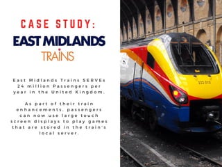 C A S E S T U D Y :
E a s t M i d l a n d s T r a i n s S E R V E s
2 4 m i l l i o n P a s s e n g e r s p e r
y e a r i n t h e U n i t e d K i n g d o m .
A s p a r t o f t h e i r t r a i n
e n h a n c e m e n t s , p a s s e n g e r s
c a n n o w u s e l a r g e t o u c h
s c r e e n d i s p l a y s t o p l a y g a m e s
t h a t a r e s t o r e d i n t h e t r a i n ’ s
l o c a l s e r v e r .
 