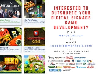 I N T E R E S T E D T O
O U T S O U R C E Y O U R
D I G I T A L S I G N A G E
G A M E
D E V E L O P M E N T ?
V i s i t
M a r k e t J S . c o m
o r
e m a i l
s u p p o r t @ m a r k e t j s . c o m
S O M E O F T H E B R A N D S W E ' V E
W O R K E D W I T H
 