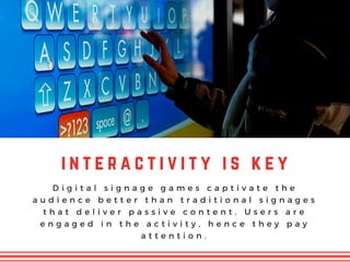 i n t e r a c t i v i t y i s k e y
D i g i t a l s i g n a g e g a m e s c a p t i v a t e t h e
a u d i e n c e b e t t e r t h a n t r a d i t i o n a l s i g n a g e s
t h a t d e l i v e r p a s s i v e c o n t e n t . U s e r s a r e
e n g a g e d i n t h e a c t i v i t y , h e n c e t h e y p a y
a t t e n t i o n .
 