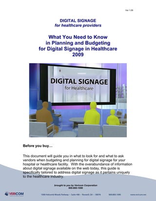 Ver 1.09




                       DIGITAL SIGNAGE
                    for healthcare providers

              What You Need to Know
             in Planning and Budgeting
          for Digital Signage in Healthcare
                         2009




Before you buy…

This document will guide you in what to look for and what to ask
vendors when budgeting and planning for digital signage for your
hospital or healthcare facility. With the overabundance of information
about digital signage available on the web today, this guide is
specifically tailored to address digital signage as it pertains uniquely
to the healthcare industry.

                    brought to you by Vericom Corporation
                                 800-800-1090
 