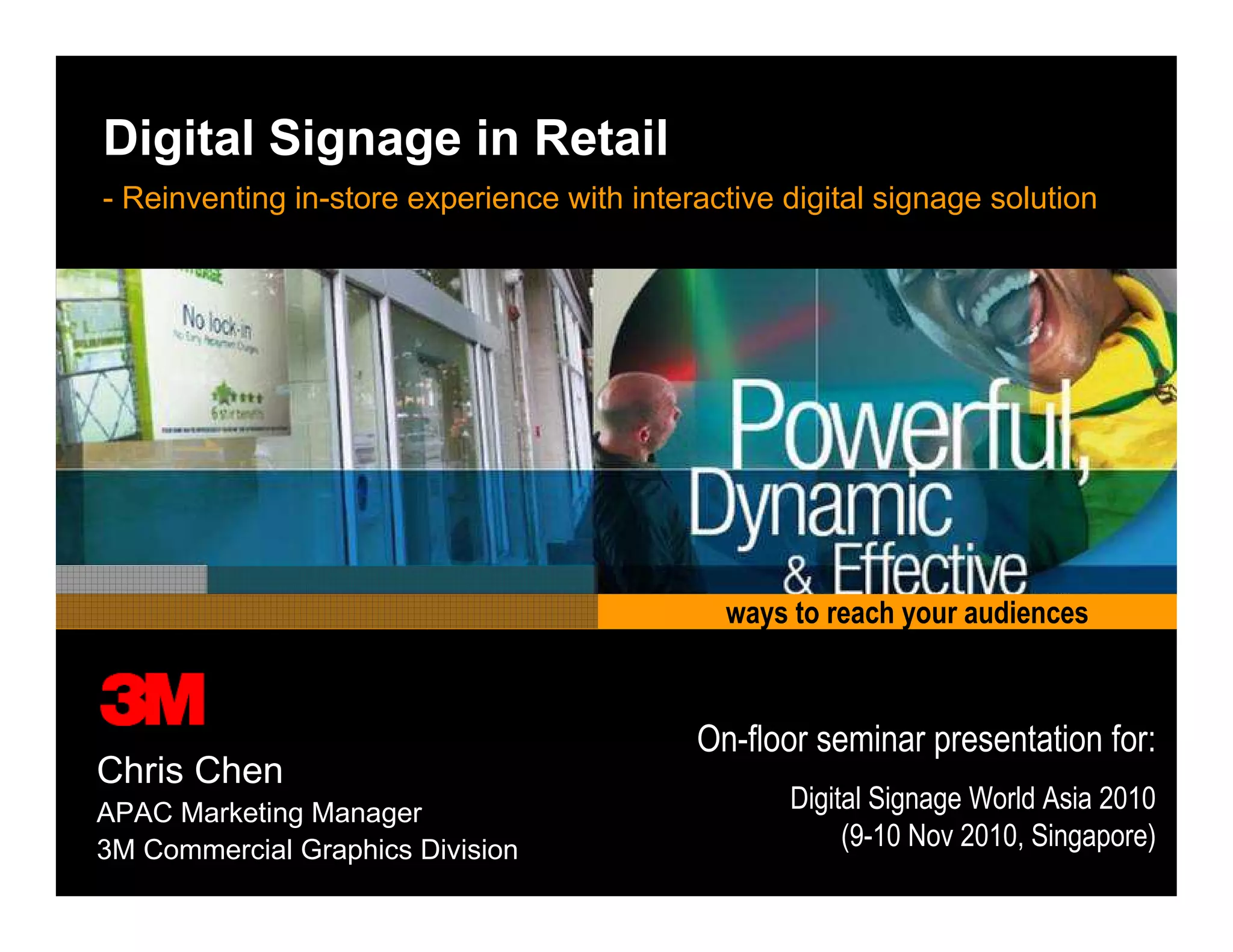 3M Digital Signage Solution
Working the magic for digital signage networks
ways to reach your audiences
Digital Signage in Retail
- Reinventing in-store experience with interactive digital signage solution
Chris Chen
APAC Marketing Manager
3M Commercial Graphics Division
On-floor seminar presentation for:
Digital Signage World Asia 2010
(9-10 Nov 2010, Singapore)
 