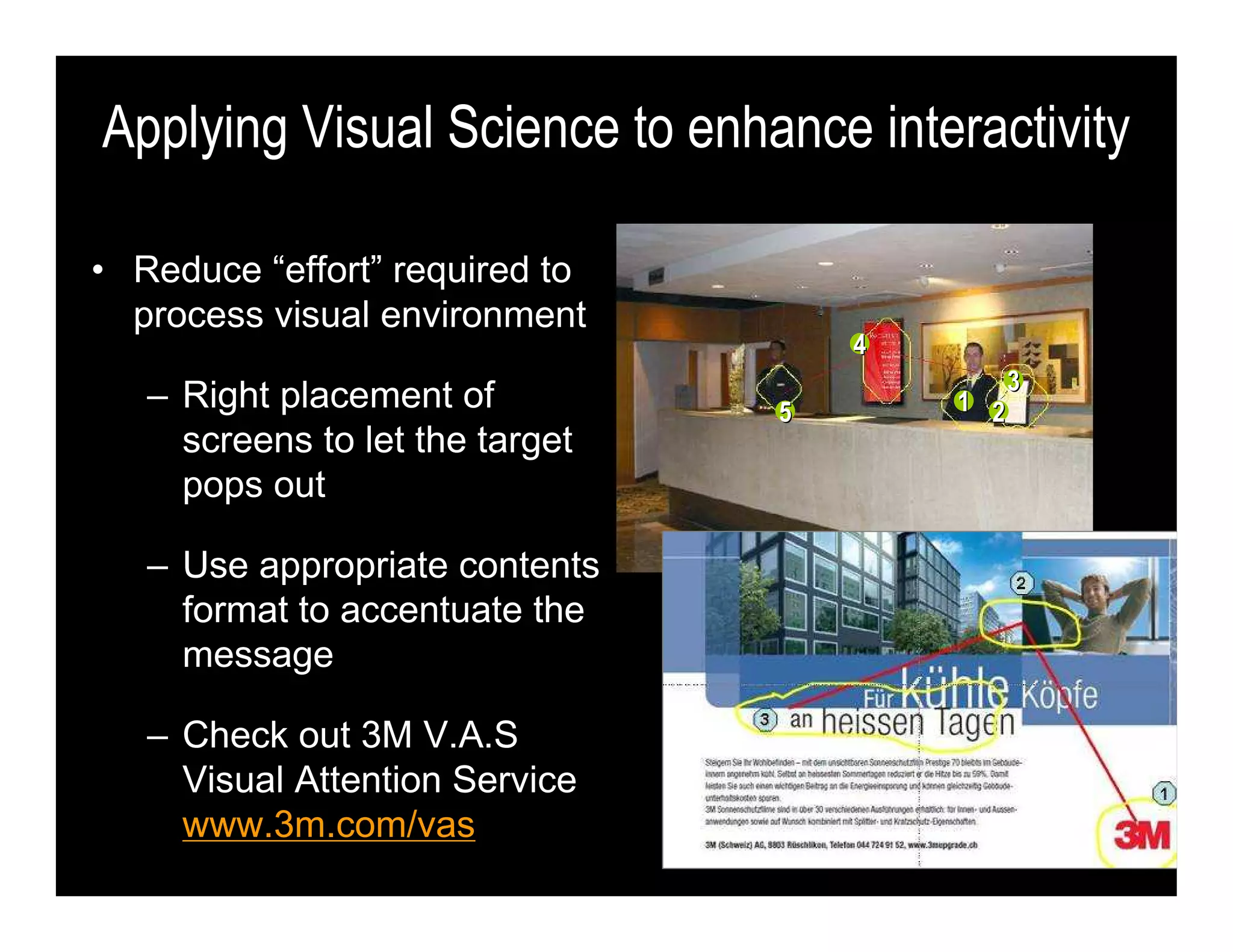 • Reduce “effort” required to
process visual environment
– Right placement of
screens to let the target
pops out
– Use appropriate contents
format to accentuate the
message
– Check out 3M V.A.S
Visual Attention Service
www.3m.com/vas
Applying Visual Science to enhance interactivity
44
11 22
33
55
 