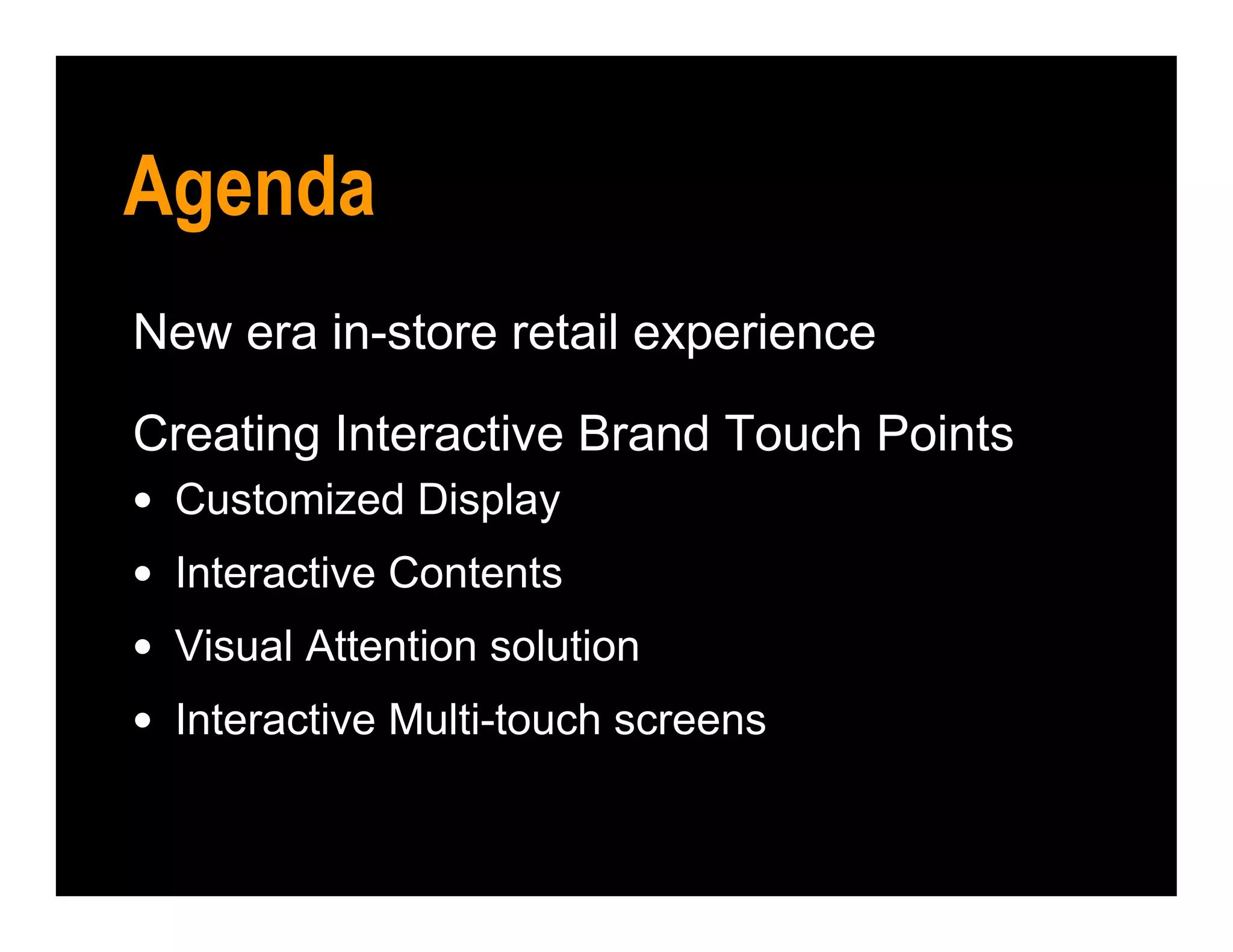 New era in-store retail experience
Creating Interactive Brand Touch Points
• Customized Display
• Interactive Contents
• Visual Attention solution
• Interactive Multi-touch screens
Agenda
 