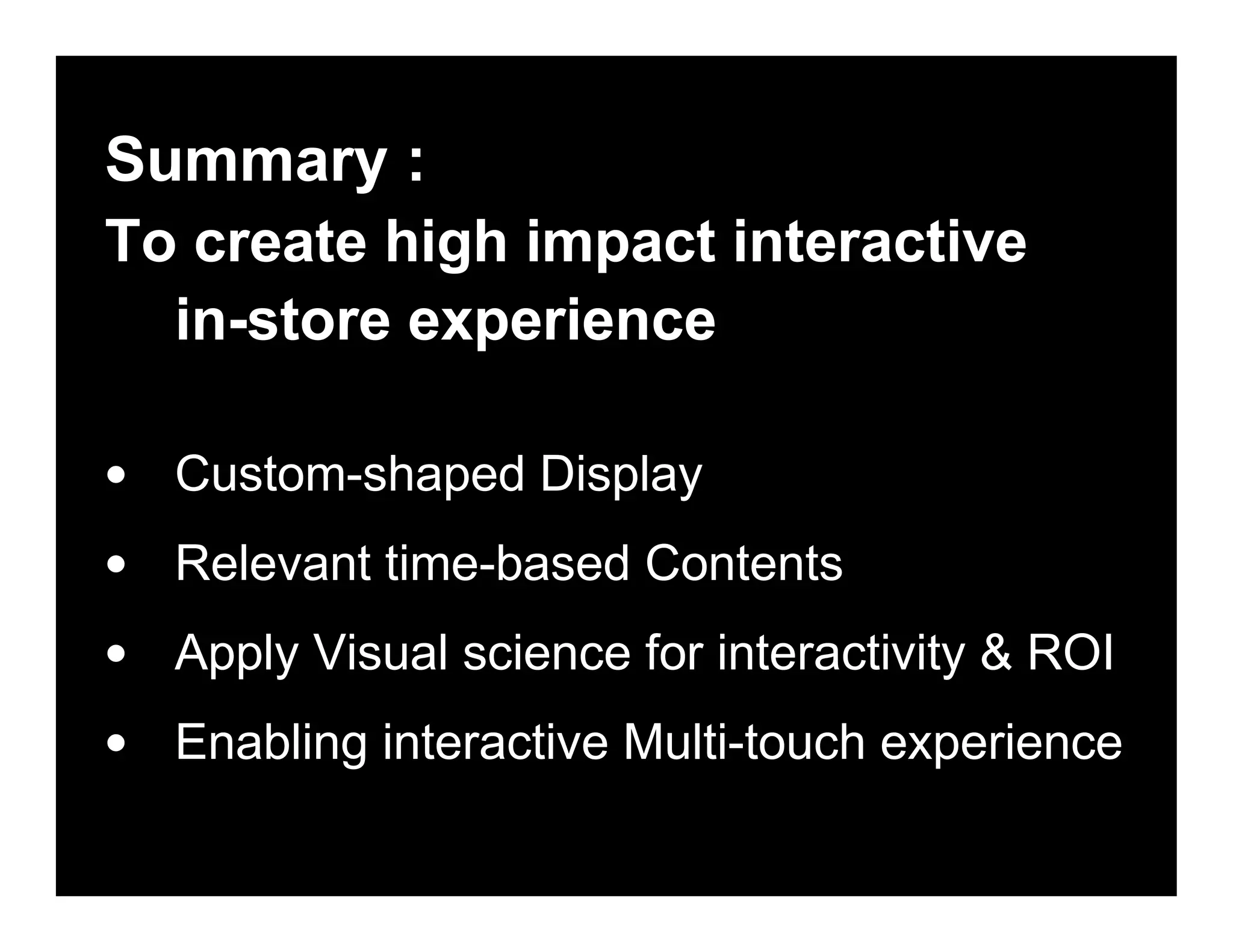 Summary :
To create high impact interactive
in-store experience
• Custom-shaped Display
• Relevant time-based Contents
• Apply Visual science for interactivity & ROI
• Enabling interactive Multi-touch experience
 