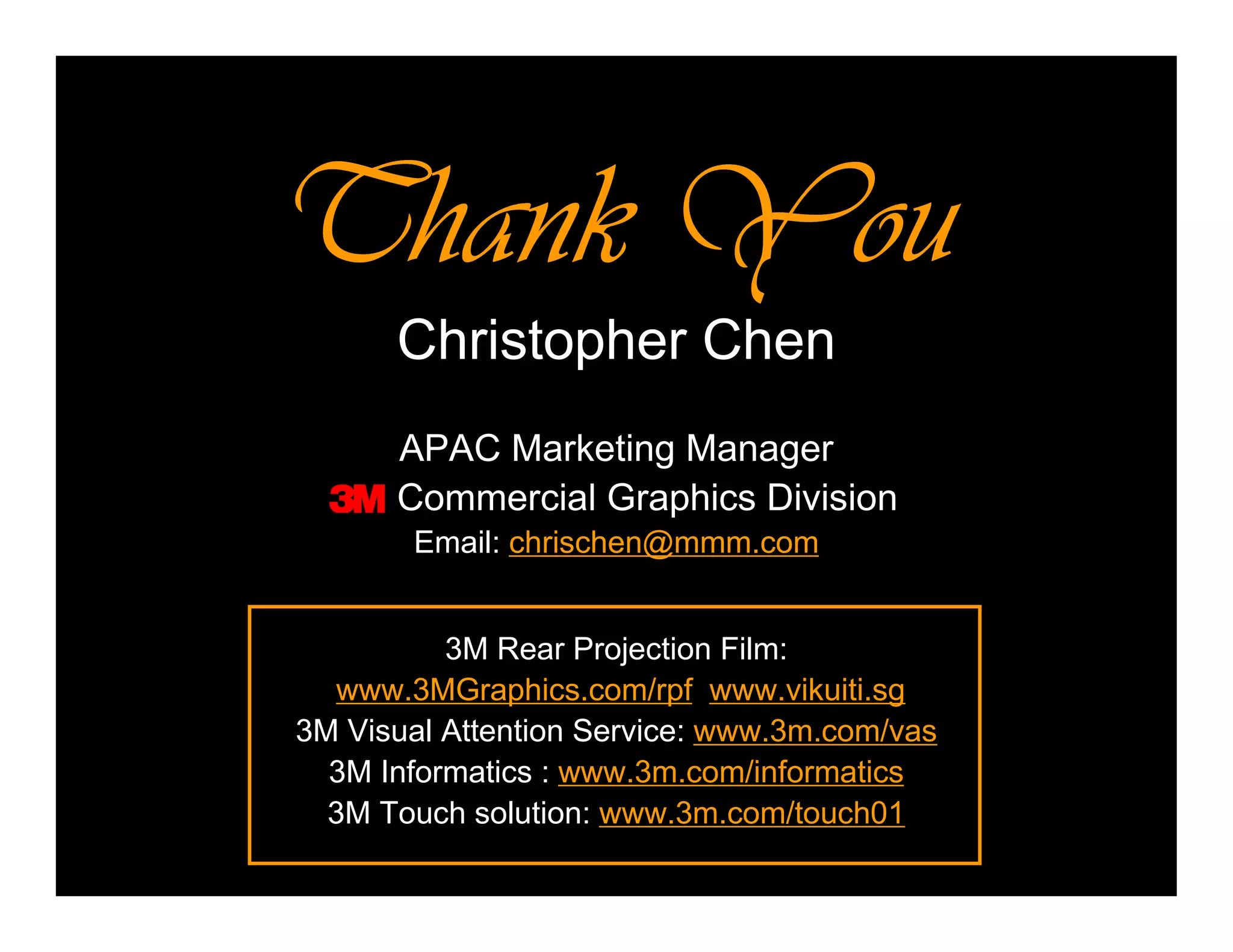 Thank YouThank YouThank YouThank You
Christopher Chen
APAC Marketing Manager
Commercial Graphics Division
Email: chrischen@mmm.com
3M Rear Projection Film:
www.3MGraphics.com/rpf www.vikuiti.sg
3M Visual Attention Service: www.3m.com/vas
3M Informatics : www.3m.com/informatics
3M Touch solution: www.3m.com/touch01
 