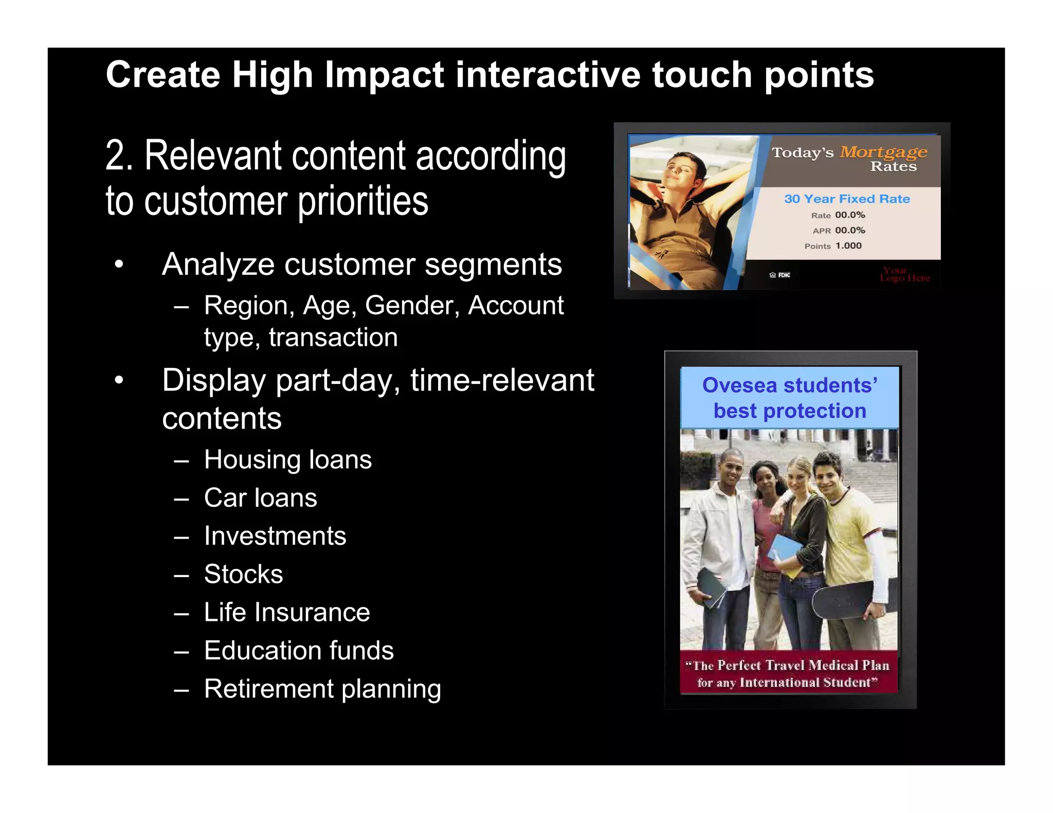 Create High Impact interactive touch points
2. Relevant content according
to customer priorities
• Analyze customer segments
– Region, Age, Gender, Account
type, transaction
• Display part-day, time-relevant
contents
– Housing loans
– Car loans
– Investments
– Stocks
– Life Insurance
– Education funds
– Retirement planning
2.7% p.a
effective rate !
Ovesea students’
best protection
 