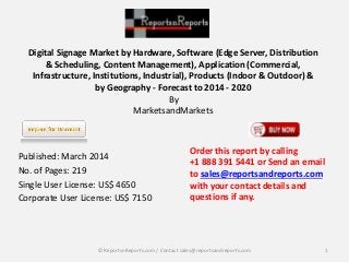 Digital Signage Market by Hardware, Software (Edge Server, Distribution 
& Scheduling, Content Management), Application (Commercial, 
Infrastructure, Institutions, Industrial), Products (Indoor & Outdoor) & 
by Geography - Forecast to 2014 - 2020 
By 
MarketsandMarkets 
Published: March 2014 
No. of Pages: 219 
Single User License: US$ 4650 
Corporate User License: US$ 7150 
Order this report by calling 
+1 888 391 5441 or Send an email 
to sales@reportsandreports.com 
with your contact details and 
questions if any. 
© ReportsnReports.com / Contact sales@reportsandreports.com 1 
 