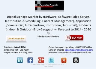 Digital Signage Market by Hardware, Software (Edge Server,
Distribution & Scheduling, Content Management), Application
(Commercial, Infrastructure, Institutions, Industrial), Products
(Indoor & Outdoor) & by Geography - Forecast to 2014 - 2020
By
MarketsandMarkets
© RnRMarketResearch.com ; sales@rnrmarketresearch.com ;
+1 888 391 5441
Published: March 2014
Single User PDF: US$ 4650
Corporate User PDF: US$ 7150
Order this report by calling +1 888 391 5441 or
Send an email to sales@reportsandreports.com
with your contact details and questions if any.
 