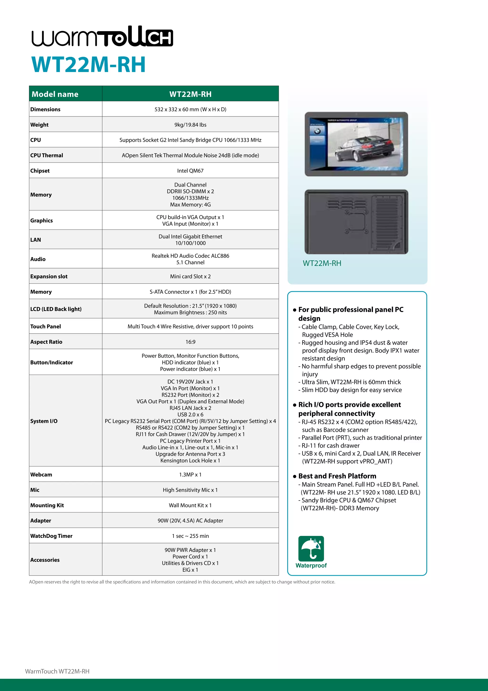 WT22M-RH
  Model name                                                          WT22M-RH
 Dimensions                                                   532 x 332 x 60 mm (W x H x D)

 Weight                                                                 9kg/19.84 Ibs

 CPU                                         Supports Socket G2 Intel Sandy Bridge CPU 1066/1333 MHz

 CPU Thermal                                  AOpen Silent Tek Thermal Module Noise 24dB (idle mode)

 Chipset                                                                  Intel QM67

                                                                       Dual Channel
                                                                     DDRIII SO-DIMM x 2
 Memory
                                                                      1066/1333MHz
                                                                      Max Memory: 4G

                                                               CPU build-in VGA Output x 1
 Graphics
                                                                 VGA Input (Monitor) x 1

                                                                Dual Intel Gigabit Ethernet
 LAN
                                                                       10/100/1000

                                                             Realtek HD Audio Codec ALC886
 Audio
                                                                       5.1 Channel                                                      WT22M-RH
 Expansion slot                                                       Mini card Slot x 2

 Memory                                                     S-ATA Connector x 1 (for 2.5” HDD)

                                                         Default Resolution : 21.5” (1920 x 1080)
 LCD (LED Back light)
                                                             Maximum Brightness : 250 nits                                        ● For public professional panel PC
                                                                                                                                    design
 Touch Panel                                     Multi Touch 4 Wire Resistive, driver support 10 points                              - Cable Clamp, Cable Cover, Key Lock,
                                                                                                                                       Rugged VESA Hole
 Aspect Ratio                                                                 16:9                                                   - Rugged housing and IP54 dust & water
                                                                                                                                       proof display front design. Body IPX1 water
                                                        Power Button, Monitor Function Buttons,                                        resistant design
 Button/Indicator                                               HDD indicator (blue) x 1
                                                               Power indicator (blue) x 1                                            - No harmful sharp edges to prevent possible
                                                                                                                                       injury
                                                               DC 19V20V Jack x 1                                                    - Ultra Slim, WT22M-RH is 60mm thick
                                                             VGA In Port (Monitor) x 1                                               - Slim HDD bay design for easy service
                                                             RS232 Port (Monitor) x 2
                                                  VGA Out Port x 1 (Duplex and External Mode)
                                                                RJ45 LAN Jack x 2                                                 ● Rich I/O ports provide excellent
                                                                    USB 2.0 x 6                                                     peripheral connectivity
 System I/O                           PC Legacy RS232 Serial Port (COM Port) (RI/5V/12 by Jumper Setting) x 4                        - RJ-45 RS232 x 4 (COM2 option RS485/422),
                                                  RS485 or RS422 (COM2 by Jumper Setting) x 1                                          such as Barcode scanner
                                                  RJ11 for Cash Drawer (12V/20V by Jumper) x 1
                                                            PC Legacy Printer Port x 1
                                                                                                                                     - Parallel Port (PRT), such as traditional printer
                                                    Audio Line-in x 1, Line-out x 1, Mic-in x 1                                      - RJ-11 for cash drawer
                                                           Upgrade for Antenna Port x 3                                              - USB x 6, mini Card x 2, Dual LAN, IR Receiver
                                                             Kensington Lock Hole x 1                                                  (WT22M-RH support vPRO_AMT)
 Webcam                                                                    1.3MP x 1                                              ● Best and Fresh Platform
                                                                                                                                     - Main Stream Panel. Full HD +LED B/L Panel.
 Mic                                                               High Sensitivity Mic x 1                                           (WT22M- RH use 21.5” 1920 x 1080. LED B/L)
                                                                                                                                     - Sandy Bridge CPU & QM67 Chipset
 Mounting Kit                                                         Wall Mount Kit x 1
                                                                                                                                      (WT22M-RH)- DDR3 Memory
 Adapter                                                        90W (20V, 4.5A) AC Adapter

 WatchDog Timer                                                        1 sec ~ 255 min

                                                                   90W PWR Adapter x 1
                                                                        Power Cord x 1
 Accessories
                                                                  Utilities & Drivers CD x 1                                        Waterproof
                                                                            EIG x 1

 AOpen reserves the right to revise all the specifications and information contained in this document, which are subject to change without prior notice.




WarmTouch WT22M-RH
 