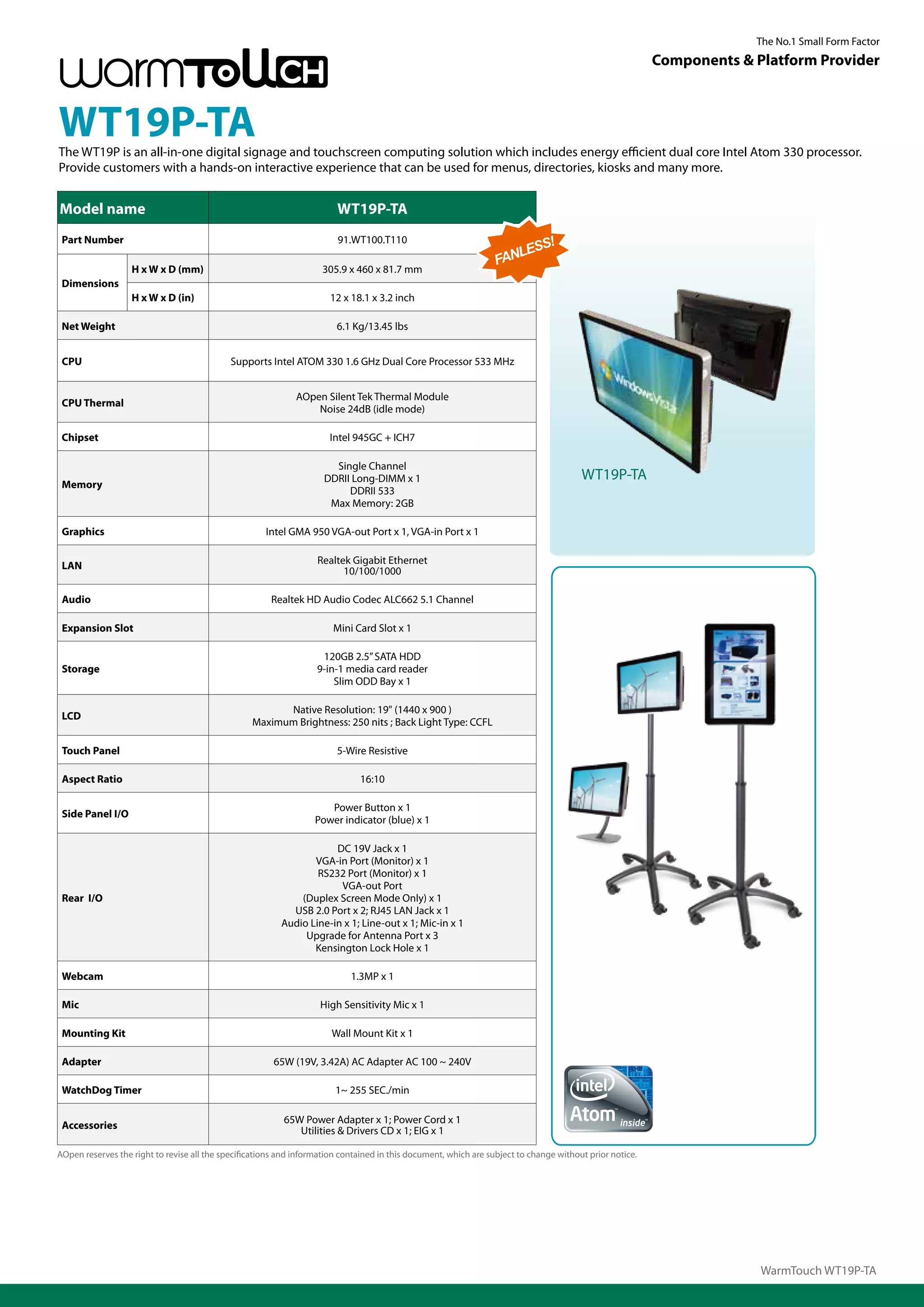 The No.1 Small Form Factor
                                                                                                                                                          Components & Platform Provider



WT19P-TA
The WT19P is an all-in-one digital signage and touchscreen computing solution which includes energy efficient dual core Intel Atom 330 processor.
Provide customers with a hands-on interactive experience that can be used for menus, directories, kiosks and many more.


Model name                                                              WT19P-TA
 Part Number                                                             91.WT100.T110
                                                                                                                        S!
                                                                                                                     LES
                                                                                                                  FAN
                   H x W x D (mm)                                    305.9 x 460 x 81.7 mm
 Dimensions
                   H x W x D (in)                                      12 x 18.1 x 3.2 inch

 Net Weight                                                             6.1 Kg/13.45 lbs


 CPU                                         Supports Intel ATOM 330 1.6 GHz Dual Core Processor 533 MHz


                                                              AOpen Silent Tek Thermal Module
 CPU Thermal
                                                                  Noise 24dB (idle mode)

 Chipset                                                               Intel 945GC + ICH7

                                                                       Single Channel
                                                                     DDRII Long-DIMM x 1                                                WT19P-TA
 Memory
                                                                          DDRII 533
                                                                      Max Memory: 2GB

 Graphics                                             Intel GMA 950 VGA-out Port x 1, VGA-in Port x 1

                                                                   Realtek Gigabit Ethernet
 LAN                                                                     10/100/1000

 Audio                                                 Realtek HD Audio Codec ALC662 5.1 Channel

 Expansion Slot                                                        Mini Card Slot x 1

                                                                    120GB 2.5” SATA HDD
 Storage                                                           9-in-1 media card reader
                                                                       Slim ODD Bay x 1

                                                        Native Resolution: 19" (1440 x 900 )
 LCD
                                                  Maximum Brightness: 250 nits ; Back Light Type: CCFL

 Touch Panel                                                            5-Wire Resistive

 Aspect Ratio                                                                 16:10

                                                                      Power Button x 1
 Side Panel I/O
                                                                   Power indicator (blue) x 1

                                                                      DC 19V Jack x 1
                                                                 VGA-in Port (Monitor) x 1
                                                                  RS232 Port (Monitor) x 1
                                                                       VGA-out Port
 Rear I/O                                                     (Duplex Screen Mode Only) x 1
                                                            USB 2.0 Port x 2; RJ45 LAN Jack x 1
                                                          Audio Line-in x 1; Line-out x 1; Mic-in x 1
                                                               Upgrade for Antenna Port x 3
                                                                 Kensington Lock Hole x 1

 Webcam                                                                     1.3MP x 1

 Mic                                                                High Sensitivity Mic x 1

 Mounting Kit                                                          Wall Mount Kit x 1

 Adapter                                                65W (19V, 3.42A) AC Adapter AC 100 ~ 240V

 WatchDog Timer                                                         1~ 255 SEC./min

                                                           65W Power Adapter x 1; Power Cord x 1
 Accessories                                                  Utilities & Drivers CD x 1; EIG x 1

AOpen reserves the right to revise all the specifications and information contained in this document, which are subject to change without prior notice.




                                                                                                                                                                        WarmTouch WT19P-TA
 