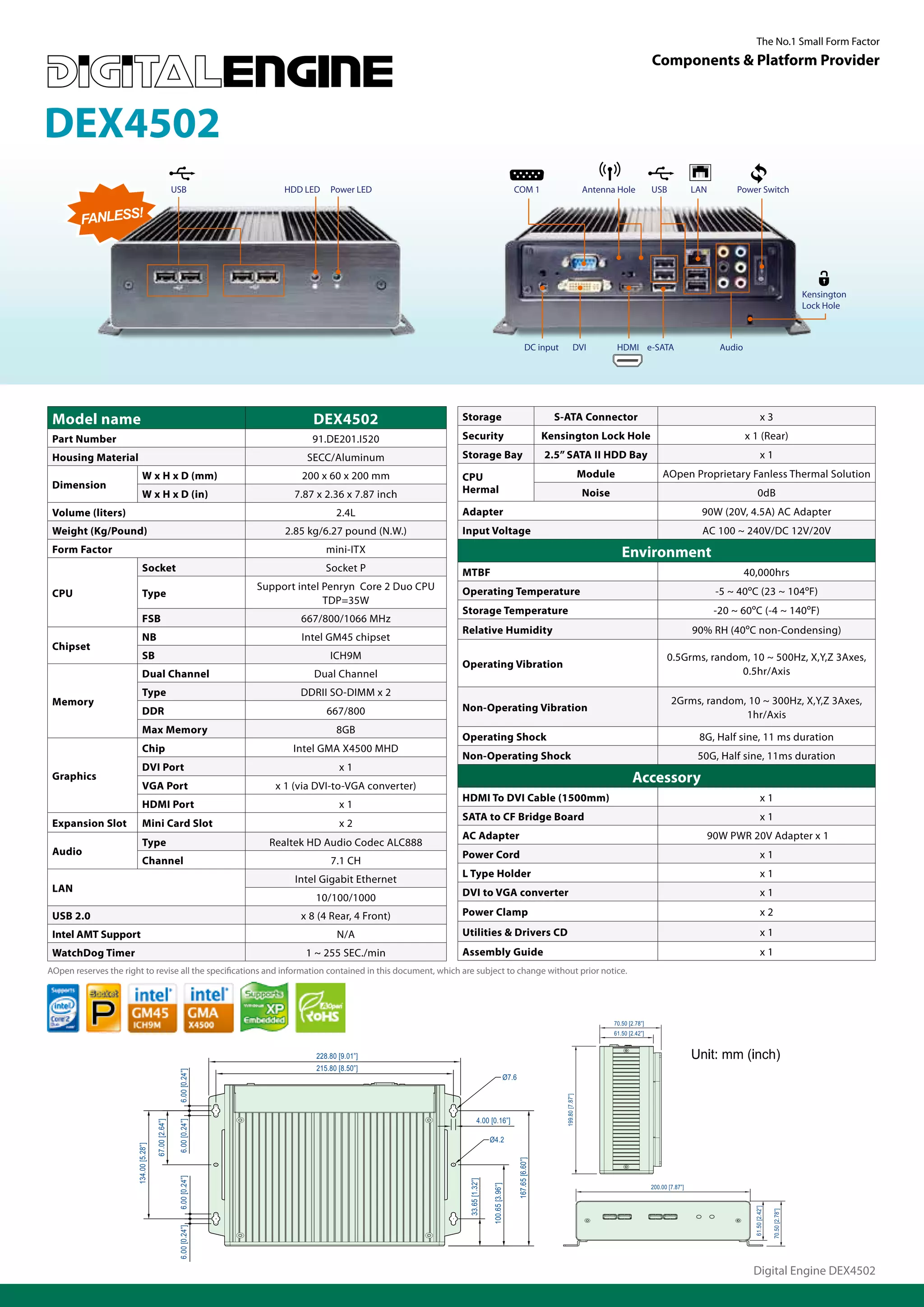 The No.1 Small Form Factor
                                                                                                                                                                                                                 Components & Platform Provider



DEX4502
                                                        USB                  HDD LED   Power LED                                                COM 1                                    Antenna Hole            USB              LAN        Power Switch


        FANLESS!




                                                                                                                                                                                                                                                                                   Kensington
                                                                                                                                                                                                                                                                                   Lock Hole



                                                                                                                                                           DC input               DVI             HDMI e-SATA                            Audio




 Model name                                                                        DEX4502                    Storage                                                 S-ATA Connector                                                                      x3

 Part Number                                                                       91.DE201.I520              Security                                              Kensington Lock Hole                                                         x 1 (Rear)
 Housing Material                                                                SECC/Aluminum                Storage Bay                                           2.5” SATA II HDD Bay                                                                   x1
                             W x H x D (mm)                                     200 x 60 x 200 mm             CPU                                                                        Module                      AOpen Proprietary Fanless Thermal Solution
 Dimension                                                                                                    Hermal
                             W x H x D (in)                                    7.87 x 2.36 x 7.87 inch                                                                                   Noise                                                         0dB
 Volume (liters)                                                                         2.4L                 Adapter                                                                                                               90W (20V, 4.5A) AC Adapter
 Weight (Kg/Pound)                                                           2.85 kg/6.27 pound (N.W.)        Input Voltage                                                                                                         AC 100 ~ 240V/DC 12V/20V
 Form Factor                                                                           mini-ITX                                                                                                     Environment
                             Socket                                                    Socket P               MTBF                                                                                                                               40,000hrs
                                                                        Support intel Penryn Core 2 Duo CPU   Operating Temperature                                                                                                     -5 ~ 40ºC (23 ~ 104ºF)
 CPU                         Type
                                                                                      TDP=35W
                                                                                                              Storage Temperature                                                                                                       -20 ~ 60ºC (-4 ~ 140ºF)
                             FSB                                                667/800/1066 MHz
                                                                                                              Relative Humidity                                                                                                   90% RH (40ºC non-Condensing)
                             NB                                                 Intel GM45 chipset
 Chipset
                             SB                                                        ICH9M                                                                                                                           0.5Grms, random, 10 ~ 500Hz, X,Y,Z 3Axes,
                                                                                                              Operating Vibration
                             Dual Channel                                          Dual Channel                                                                                                                                      0.5hr/Axis
                             Type                                               DDRII SO-DIMM x 2
 Memory                                                                                                                                                                                                                  2Grms, random, 10 ~ 300Hz, X,Y,Z 3Axes,
                             DDR                                                       667/800                Non-Operating Vibration
                                                                                                                                                                                                                                       1hr/Axis
                             Max Memory                                                  8GB
                                                                                                              Operating Shock                                                                                                      8G, Half sine, 11 ms duration
                             Chip                                              Intel GMA X4500 MHD
                                                                                                              Non-Operating Shock                                                                                                  50G, Half sine, 11ms duration
                             DVI Port                                                     x1
 Graphics
                             VGA Port                                      x 1 (via DVI-to-VGA converter)
                                                                                                                                                                                                        Accessory
                                                                                                              HDMI To DVI Cable (1500mm)                                                                                                                   x1
                             HDMI Port                                                    x1
                                                                                                              SATA to CF Bridge Board                                                                                                                      x1
 Expansion Slot              Mini Card Slot                                               x2
                                                                                                              AC Adapter                                                                                                             90W PWR 20V Adapter x 1
                             Type                                         Realtek HD Audio Codec ALC888
 Audio                                                                                                        Power Cord                                                                                                                                   x1
                             Channel                                                   7.1 CH
                                                                                                              L Type Holder                                                                                                                                x1
                                                                               Intel Gigabit Ethernet
 LAN                                                                                                          DVI to VGA converter                                                                                                                         x1
                                                                                   10/100/1000
 USB 2.0                                                                        x 8 (4 Rear, 4 Front)         Power Clamp                                                                                                                                  x2

 Intel AMT Support                                                                       N/A                  Utilities & Drivers CD                                                                                                                       x1
 WatchDog Timer                                                                  1 ~ 255 SEC./min             Assembly Guide                                                                                                                               x1
AOpen reserves the right to revise all the specifications and information contained in this document, which are subject to change without prior notice.




                                                                                                                                                                                                 70.50 [2.78”]
                                                                                                                                                                                                 61.50 [2.42”]


                                                                                   228.80 [9.01”]
                                                                                   215.80 [8.50”]
                                                         6.00 [0.24”]




                                                                                                                                            Ø7.6
                                                                                                                                                                        199.80 [7.87”]




                                                                                                                        4.00 [0.16”]
                                        67.00 [2.64”]

                                                         6.00 [0.24”]




                                                                                                                               Ø4.2
                       134.00 [5.28”]




                                                                                                                                                   167.65 [6.60”]
                                                         6.00 [0.24”]




                                                                                                               33.65 [1.32”]




                                                                                                                                                                                                                 200.00 [7.87”]
                                                                                                                               100.65 [3.96”]




                                                                                                                                                                                                                                                   61.50 [2.42”]

                                                                                                                                                                                                                                                                   70.50 [2.78”]
                                                         6.00 [0.24”]




                                                                                                                                                                                                                                                  Digital Engine DEX4502
 