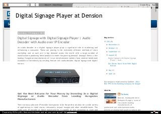 1 More Next Blog» Create Blog Sign In 
Digital Signage Player at Dension 
M o n d a y , 1 9 A u g u s t 2 0 1 3 
Digital Signage with Digital Signage Player | Audio 
Decoder with Audio over IP Encoder 
An audio decoder or a digital signage player plays a significant role in marketing and 
influencing a consumer. These are proving to be extremely efficient methods of store 
marketing and as such are in big demand across the world with a large number of 
manufacturers producing these products to meet the growing demand. Amongst these, a few 
leading Hungarian manufacturers of in-car entertainment systems have created benchmark 
standards in the industry by creating feature rich audio decoder, digital signage and digital 
mirrors. 
Get the Best Returns for Your Money by Investing In a Digital 
Signage or Audio Decoder from Leading Hungarian 
Manufacturers 
Their various audio over IP encoder have proven to be the perfect solution for a wide variety 
of applications in retail stores, restaurants, airport lounges and other establishments. The 
audio over IP encoder of these manufacturers is capable of live streaming or store and 
Blog Archive 
▼ 2013 (9) 
► November (1) 
► October (1) 
► September (1) 
▼ August (2) 
Digital Signage with Digital Signage 
Player | Audi... 
Get Online Music Store With Digital 
Mirrors 
► May (1) 
► April (3) 
Site template maintained by Gabblet - Best 
SEO, PPC & Link Building Company for Google 
Tia Maria 
Dension, headquartered in 
Budapest Hungary, is one of 
the world’s leading 
manufacturers of 
About Me 
professional and entertainment audio 
systems, producing high quality products and 
Created by PDFmyURL. Remove this footer and set your own layout? Get a license! 
 