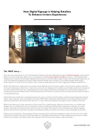 How Digital Signage is Helping Retailers
To Enhance In-store Experiences
The ‘NIKE’ story…..
The consumer retail sector is one of the leading industries with groundbreaking usage of digital strategies within spaces.
Within the retail landscape, Nike can be an example of a brand using digital strategies to success. The brand’s Berlin
flagship store, features customizable digital enhancements, including mobile apps, media walls and digital kiosks, but it’s
more than deploying digital technology. What makes this Nike store innovative is how Nike applies these digital
technologies in a novel, enhanced way to meet customer expectations and create highly personalized experiences.
Within the Nike store, media walls are used to house lifestyle and community content, such as ticker updates, weather
and social media posts. Nike has a multi-touch and multi-user display which enables user friendly interactions. Instead of
using the digital wall simply as a messaging portal, the company transformed signage into an interactive experience,
incorporating user-generated content like selfies and fan favorites for customers to push to their personal devices with a
customized hash tag.
Nike’s Bootroom transforms a standard touchscreen into a multi-touch surface that combines technologies like product
videos, sport statistics, and comparable shoe data. RFID (Radio Frequency Identification) technology enables product
detection paired with 3D-cameras that allow for a 3-way interaction between the digital surface, product, and user.
What is the best way to stop customers in their tracks? Is it a dazzling sign, glamorous decorations, or an elaborate
display? Or is it something even more attractive and eye catching, something that empowers customers to access
product information and promotions with the touch of a finger? The answer is the next generation digital signage
systems which feature interaction through user-friendly interface and allow customers to read messages as they like.
Nike’s story is fascinating. The message of these new generation retail store displays is simple: at the touch of a finger
customers can search for items they’re interested in—enjoyable and stress free. These displays bring consumer needs
closer to the retailer, and helps to give the customers the incentive they need to make purchases.
www.xcubelabs.com
 