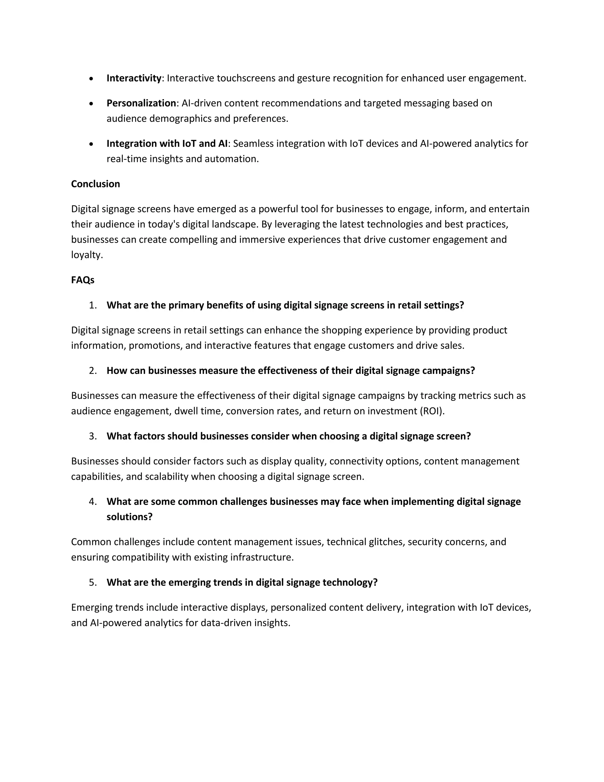  Interactivity: Interactive touchscreens and gesture recognition for enhanced user engagement.
 Personalization: AI-driven content recommendations and targeted messaging based on
audience demographics and preferences.
 Integration with IoT and AI: Seamless integration with IoT devices and AI-powered analytics for
real-time insights and automation.
Conclusion
Digital signage screens have emerged as a powerful tool for businesses to engage, inform, and entertain
their audience in today's digital landscape. By leveraging the latest technologies and best practices,
businesses can create compelling and immersive experiences that drive customer engagement and
loyalty.
FAQs
1. What are the primary benefits of using digital signage screens in retail settings?
Digital signage screens in retail settings can enhance the shopping experience by providing product
information, promotions, and interactive features that engage customers and drive sales.
2. How can businesses measure the effectiveness of their digital signage campaigns?
Businesses can measure the effectiveness of their digital signage campaigns by tracking metrics such as
audience engagement, dwell time, conversion rates, and return on investment (ROI).
3. What factors should businesses consider when choosing a digital signage screen?
Businesses should consider factors such as display quality, connectivity options, content management
capabilities, and scalability when choosing a digital signage screen.
4. What are some common challenges businesses may face when implementing digital signage
solutions?
Common challenges include content management issues, technical glitches, security concerns, and
ensuring compatibility with existing infrastructure.
5. What are the emerging trends in digital signage technology?
Emerging trends include interactive displays, personalized content delivery, integration with IoT devices,
and AI-powered analytics for data-driven insights.
 