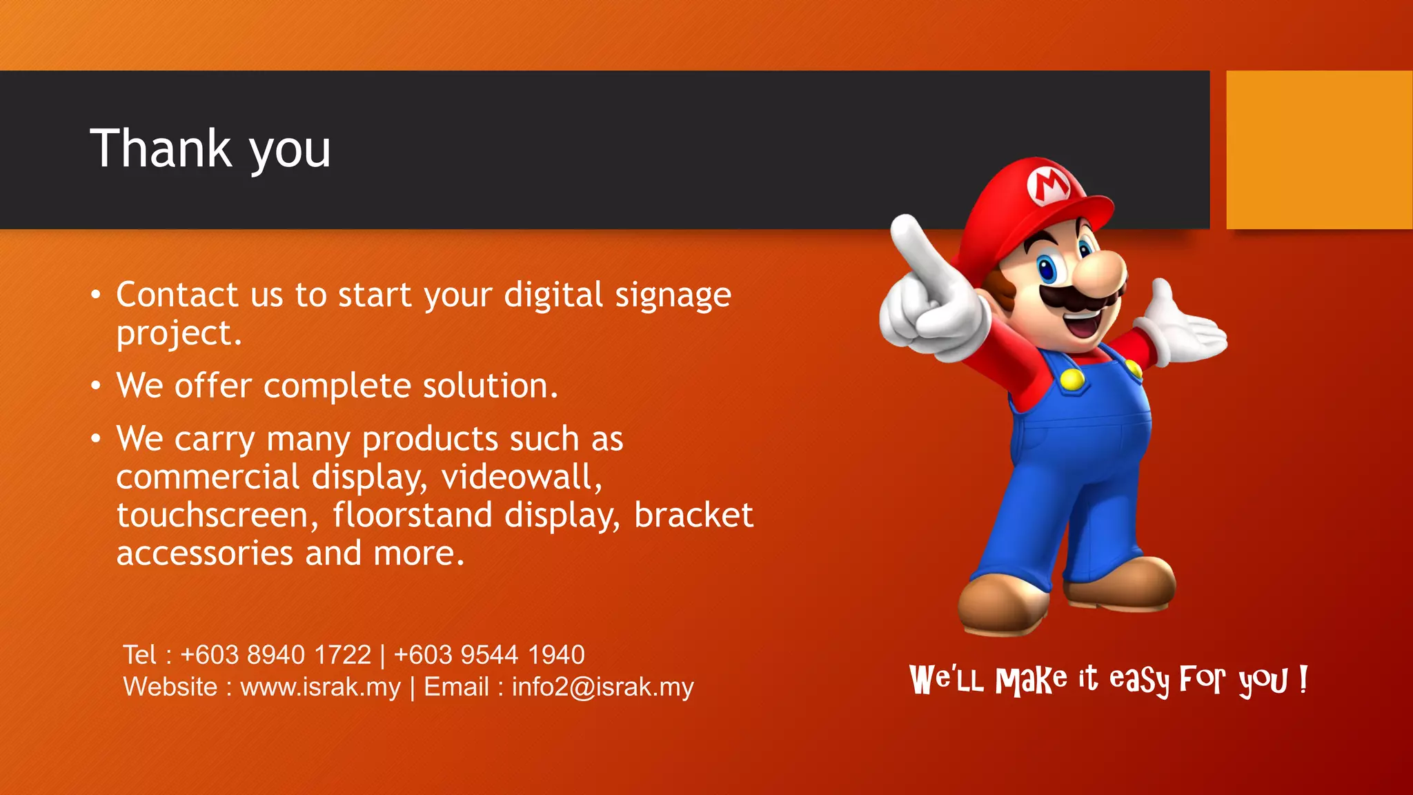 Thank you
• Contact us to start your digital signage
project.
• We offer complete solution.
• We carry many products such as
commercial display, videowall,
touchscreen, floorstand display, bracket
accessories and more.
We’ll make it easy for you !
Tel : +603 8940 1722 | +603 9544 1940
Website : www.israk.my | Email : info2@israk.my
 