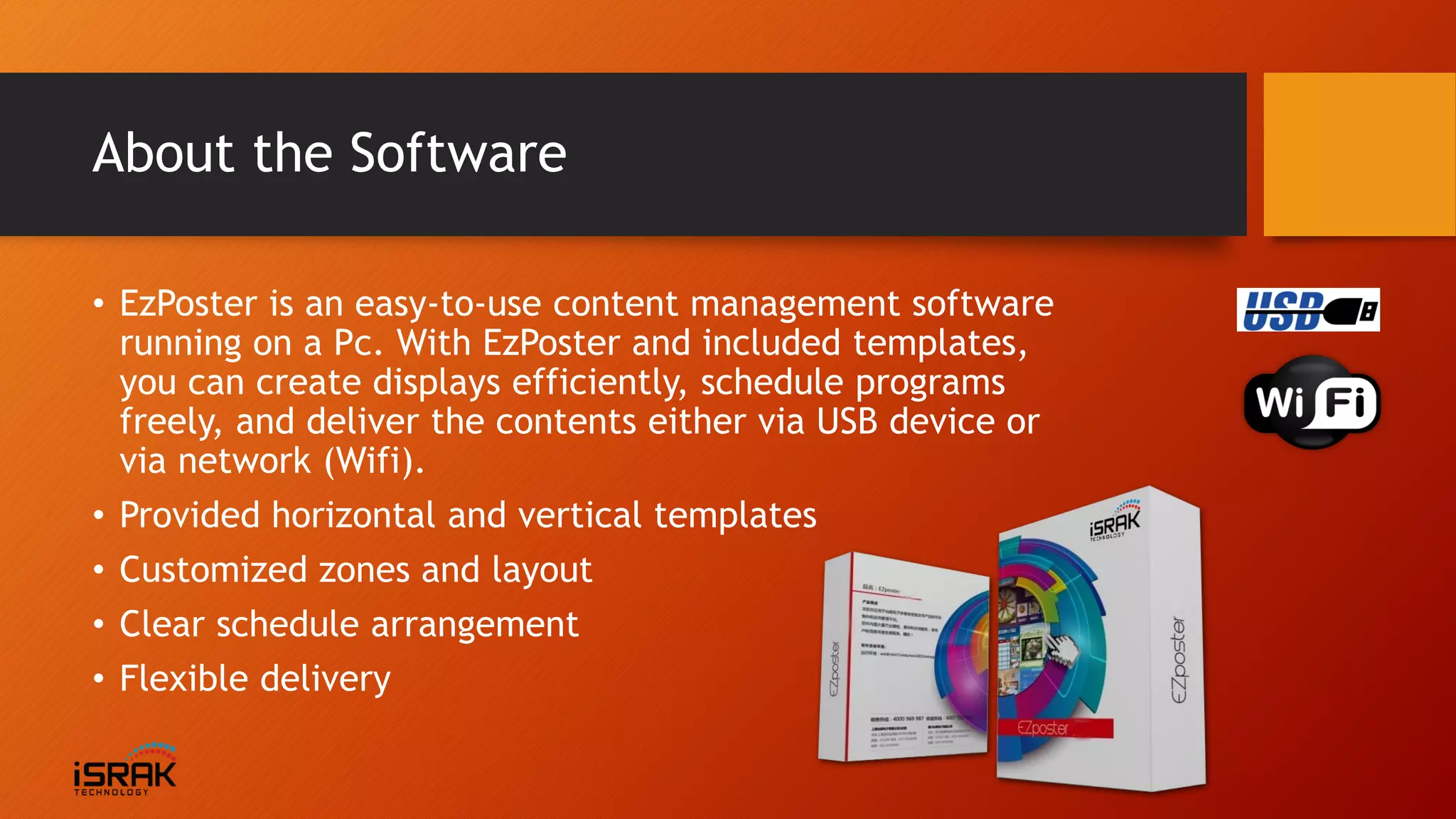 About the Software
• EzPoster is an easy-to-use content management software
running on a Pc. With EzPoster and included templates,
you can create displays efficiently, schedule programs
freely, and deliver the contents either via USB device or
via network (Wifi).
• Provided horizontal and vertical templates
• Customized zones and layout
• Clear schedule arrangement
• Flexible delivery
 