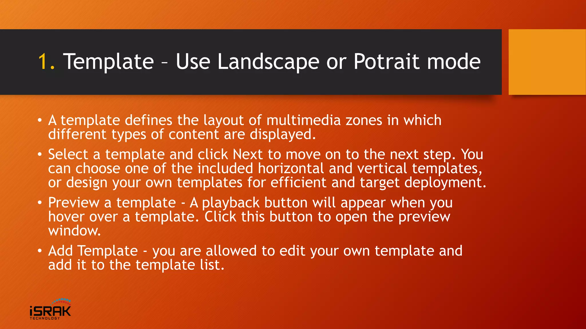 1. Template – Use Landscape or Potrait mode
• A template defines the layout of multimedia zones in which
different types of content are displayed.
• Select a template and click Next to move on to the next step. You
can choose one of the included horizontal and vertical templates,
or design your own templates for efficient and target deployment.
• Preview a template - A playback button will appear when you
hover over a template. Click this button to open the preview
window.
• Add Template - you are allowed to edit your own template and
add it to the template list.
 