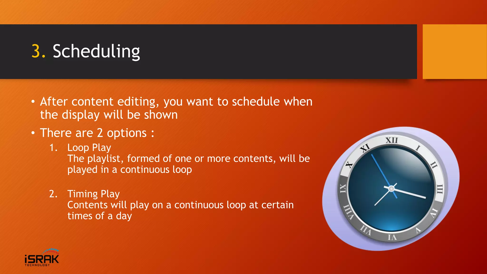 3. Scheduling
• After content editing, you want to schedule when
the display will be shown
• There are 2 options :
1. Loop Play
The playlist, formed of one or more contents, will be
played in a continuous loop
2. Timing Play
Contents will play on a continuous loop at certain
times of a day
 