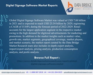 databridgemarketresearch.com US : +1-888-387-2818 UK : +44-161-394-0625 sales@databridgemarketresearch.com
1
Digital Signage Software Market Reports
Global Digital Signage Software Market was valued at USD 7.88 billion
in 2021 and is expected to reach USD 25.54 billion by 2029, registering
a CAGR of 15.84% during the forecast period of 2022-2029. Retail
accounts for the largest application segment in the respective market
owing to the high demand for digitized advertisements for marketing and
promotions. In addition to the market insights such as market value,
growth rate, market segments, geographical coverage, market players,
and market scenario, the market report curated by the Data Bridge
Market Research team also includes in-depth expert analysis,
import/export analysis, pricing analysis, production consumption
analysis, and pestle analysis.
Browse Full Report :
https://www.databridgemarketresearch.com/reports/global-
digital-signage-software-market
 