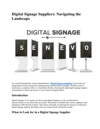 Digital Signage Suppliers: Navigating the
Landscape
In a world dominated by visual communication, “Digital Signage Suppliers” has become an
integral part of many businesses' marketing and communication strategies. Whether you're a
retail store, a corporate office, or a healthcare facility, choosing the right digital signage supplier
is paramount to achieving success in your visual messaging efforts.
Introduction
Digital signage, in its essence, involves using digital displays to convey information,
advertisements, or any other form of content. The market is flooded with various suppliers, each
claiming to offer the best solution. This article will guide you through the process of selecting a
digital signage supplier that aligns with your unique needs and business goals.
What to Look for in a Digital Signage Supplier
 