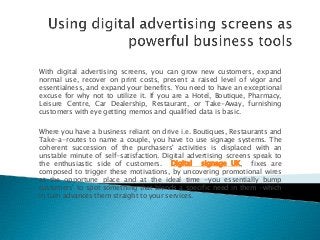 With digital advertising screens, you can grow new customers, expand
normal use, recover on print costs, present a raised level of vigor and
essentialness, and expand your benefits. You need to have an exceptional
excuse for why not to utilize it. If you are a Hotel, Boutique, Pharmacy,
Leisure Centre, Car Dealership, Restaurant, or Take-Away, furnishing
customers with eye getting memos and qualified data is basic.

Where you have a business reliant on drive i.e. Boutiques, Restaurants and
Take-a-routes to name a couple, you have to use signage systems. The
coherent succession of the purchasers' activities is displaced with an
unstable minute of self-satisfaction. Digital advertising screens speak to
the enthusiastic side of customers. Digital signage UK, fixes are
composed to trigger these motivations, by uncovering promotional wires
at the opportune place and at the ideal time -you essentially bump
customers' to spot something that blends a specific need in them -which
in turn advances them straight to your services.
 