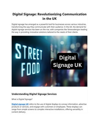 Digital Signage: Revolutionizing Communication
in the UK
Digital signage has emerged as a powerful tool for businesses across various industries,
transforming the way they communicate with their audience. In the UK, the demand for
digital signage services has been on the rise, with companies like Senevodesigns leading
the way in providing innovative solutions tailored to the needs of their clients.
Understanding Digital Signage Services
What is Digital Signage?
Digital signage UK refers to the use of digital displays to convey information, advertise
products or services, and engage with customers or employees. These displays can
range from simple screens to complex interactive installations, offering versatility in
content delivery.
 