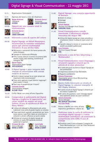 Digital Signage & Visual Communication - 22 maggio 2012

8.15    Registrazione Partecipanti                                    11.00   Digital Signage: una concreta opportunità
                                                                              di business
8.45    Apertura dei lavori a cura dei Chairmen:
                                                                              ࡯ Ambiti di utilizzo
        Beppe Andrianò                       Armando Garosci                  ࡯ Vantaggi
        Presidente                           Giornalista
        ASSODS                               LARGO CONSUMO                    ࡯ Soluzioni
                                                                              Simone Bettola
09.00   Appunti per uno scenario retail in                                    Business Unit Manager Visual Display
        trasformazione                                                        SAMSUNG ITALIA
        Armando Garosci                                               11.20   Visual Communication e arredo
        Giornalista                                                           emozionale. L’allestimento digitale
        LARGO CONSUMO
                                                                              innovativo dei negozi TRE
09.20   Intervento a cura di esperto del settore                              ࡯ Utilizzo del digital signage per creare atmosfera e
                                                                                intrattenere i clienti in attesa di essere serviti nel
09.40   Digital Signage nel Retail Monomarca.                                   pdv
        Incrementare la customer satisfaction                                 ࡯ I benefici ottenuti in termini di incremento delle
        grazie agli schermi multimediali                                        vendite sui prodotti pubblicizzati
        interattivi. Il caso di Oxo Italia                                    Luca Cremona
        ࡯ Motivazioni e valutazioni che hanno portato alla                    Technical Support Manager
          scelta strategica                                                   H3G
        ࡯ Tipologia di installazione effettuata                       11.40   Intervento a cura di Neo Advertising e
        ࡯ Primi risultati ottenuti in termini di aumento delle                Mediamarket
          vendite, loyalty, data catching, incremento di
          immagine, ROI                                               12.10   Visual Communication: nuovi linguaggi e
        Daniel Todaro                                                         strumenti espositivi vincenti per le
        Responsabile Digital Signage                                          attività di in store promotion
        OXO ASSOCIATI
                                                                              ࡯ La scelta dei giusti strumenti di Digital Signage per
10.00   Il Digital Signage è parte integrante delle                             aree promozionali
        strategie di comunicazione delle aziende                              ࡯ L’esperienza concreta di Iper Montebello
        moderne di successo:                                                  ࡯ Rapporto costi/benefici
        ࡯ Perché il digital signage ha un ruolo sempre più                    Antonio Provenzano
          importante nella comunicazione?                                     Responsabile servizio Visual Merchandising
        ࡯ Come viene applicato e quali obiettivi raggiunge?                   IPER MONTEBELLO
          (case studies in Italia)                                    12.30   Quanto risulta interessante un circuito di
        ࡯ Quali sono le prospettive per il futuro?                            Digital Signage. Le soluzioni strategiche di
        Leonardo Comelli                                                      NEC Display Solutions
        Amministratore Delegato
        M-CUBE ITALIA                                                         ࡯ Il vostro circuito di Digital Signage è attraente per
                                                                                chi investe in pubblicità?
10.20   Coffee Break con visita all’area Espositiva                           ࡯ Gli utenti che guardano i vostri messaggi digitali
                                                                                sono realmente attratti dai vostri contenuti?
10.40   Comprendere le potenzialità del Digital                               Antonio Zulianello
        Signage e coglierne le opportunita’ per                               General Manager
        creare modelli da seguire nel retail                                  NEC DISPLAY SOLUTIONS
        fashion. Il caso di eccellenza di Brian &                             con Case Study
        Barry Milano
                                                                      13.00   Pranzo a Buffet con visita all’area
        ࡯ L’utilizzo del videowall in affiancamento alle vetrine              Espositiva gentilmente offerto da
          tradizionali come scelta di grande impatto sul visitatore
        ࡯ Creare palinistesti ragionati, personalizzati per fascia    14.00   Analizzare come la scelta di utilizzare la
          oraria, giorno e specifiche regole per presentare le                tecnologia digital signage e i totem
          collezioni e attrarre affluenza sul punto vendita                   multimediali contribuisce ad aumentare la
        ࡯ Utilizzare gli strumenti di digital signage per                     competitività nella GDO. Il caso di
          ottenere un rapido ROI ospitando contenuti                          CONAD
          pubblicitari di partner
        Cristiano De Lillo                    Lucio Gallo                     ࡯ Conoscere come è stato sviluppato il progetto dei
        District Manager                     Resp. Marketing                    Totem Multimediali per il ritiro dei Ticket Restaurant
        BRIAN & BARRY                        BRIAN & BARRY                    ࡯ Analizzare obiettivi e benefici




           TEL. 02.83847.627 ½ FAX 02.83847.262 ½ info@iir-italy.it ½ www.iir-italy.it/digitalsignage
 
