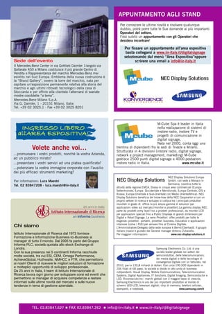 APPUNTAMENTO AGLI STAND
                                                                       Per conoscere le ultime novità e risolvere qualunque
                                                                       dubbio, potrà porre tutte le Sue domande ai più importanti
                                                                       Operatori del settore.
                                                                       Fissi subito un appuntamento con gli Operatori che
                                                                       desidera incontrare!

                                                                          Per fissare un appuntamento all’area espositiva
                                                                           basta collegarsi a www.iir-italy.it/digitalsignage
                                                                          selezionando dal menù “Area Espositiva”oppure
Sede dell’evento                                                                 scrivere una email a info@iir-italy.it
Il Mercedes-Benz Center in via Gottlieb Daimler 1/angolo via
Gallarate 450 a Milano costituisce il più grande Centro di
Vendita e Rappresentanza del marchio Mercedes-Benz mai
esistito nel Sud Europa. Emblema della nuova costruzione è
la “Brand Gallery”, ovvero la torre del marchio, nata per
                                                                                                         NEC Display Solutions
ospitare un’esposizione permanente relativa alla storia del
marchio e agli ultimi ritrovati tecnologici della casa di
Stoccarda e per offrire alla clientela l’alternarsi di svariate
mostre cosiddette “a tema”.
Mercedes-Benz Milano S.p.A.
Via G. Daimler, 1 - 20151 Milano, Italia
Tel. +39 02 3025.1 - Fax +39 02 3025 8201



                                                                                                M-Cube Spa è leader in Italia
   Ingresso LIbero                                                                              nella realizzazione di sistemi di
  all’area esposItIva!                                                                          instore radio, instore TV e
                                                                                                progetti di comunicazione in
                                                                                                digital signage.
                                                                                                Nata nel 2000, conta oggi una
            Volete anche voi…                                       trentina di dipendenti fra le sedi di Trieste e Milano.
                                                                    Strutturata in 4 divisioni (instore radio, digital signage,
...promuovere i vostri prodotti, nonchè la vostra Azienda,          network e project management, marketing) M-Cube
ad un pubblico mirato?                                              gestisce 2500 punti digital signage e 4000 postazioni
...presentare i vostri servizi ad una platea qualificata?           instore radio in Italia.                     www.mcube.it
...potenziare la vostra immagine corporate con l’ausilio
dei più efficaci strumenti marketing?
                                                                                                                   NEC Display Solutions Europe
Per informazioni: Luca Maestri                                      NEC Display Solutions                          GmbH, con sede a Monaco in
                                                                                                                   Germania, coordina tutte le
Tel. 02 83847208 - luca.maestri@iir-italy.it
                                                                    attività della regione EMEA. Divisa in cinque aree commerciali (Europa
                                                                    Settentrionale, Europa Occidentale e Meridionale, Europa Centrale, CIS e
                                                                    Russia, Europa Orientale e Sud-Orientale con Medio Oriente/Africa). NEC
                                                                    Display Solutions beneficia del know-how della NEC Corporation e con un
                                                                    proprio settore di ricerca e sviluppo si colloca tra i principali produttori
                                                                    mondiali in grado di offrire la più ampia gamma di soluzioni per
                                                                    applicazioni video sul mercato (monitor e proiettori).La gamma display NEC
                                                                    parte da prodotti entry level fino a prodotti professionali, da monitor LCD
                                                                    per applicazioni speciali fino a Public Displays di grandi dimensioni per
                                                                    Digital e Retail Signage. La serie Proiettori offre prodotti per tutte le
                                                                    esigenze: proiettori portatili, proiettori business, Education e applicazioni
                                                                    intensive (come i PoS) per arrivare fino al Cinema Digitale.
Chi siamo                                                           L’Amministratore Delegato della sede europea è Bernd Eberhardt. Il gruppo
                                                                    italiano invece è guidato dal General manager Antonio Zulianello.
Istituto Internazionale di Ricerca dal 1973 fornisce                Per maggiori informazioni:                       www.nec-display-solutions.it
Formazione e Informazione Business-to-Business ai
manager di tutto il mondo. Dal 2005 fa parte del Gruppo
Informa PLC, società quotata allo stock Exchange di
Londra.                                                                                                Samsung Electronics Co. Ltd. è una
Con la sua presenza nei 5 continenti Informa racchiude                                                 società leader globale nei settori dei
molte società, tra cui ESI, CEM, Omega Performance,                                                    semiconduttori, delle telecomunicazioni,
AchieveGlobal, Huthwaite, NMHCC e FTR, che permettono                                                  dei media digitali e delle tecnologie di
                                                                                                       convergenza digitale con un fatturato, nel
ai nostri Clienti di ricevere le migliori soluzioni di formazione
                                                                    2010, pari a 135,8 miliardi di dollari. Con circa 190.500 dipendenti in
e molteplici opportunità di sviluppo professionale.                 206 filiali di 68 paesi, la società si divide in otto unità di business
Da 25 anni in Italia, il team di Istituto Internazionale di         indipendenti: Visual Display, Mobile Communications, Telecommunication
Ricerca lavora ogni giorno per sviluppare corsi ed eventi che       Systems, Digital Appliances, IT Solutions, Digital Imaging, Semiconductor e
permettono ai manager di acquisire competenze e restare             LCD. Riconosciuto tra i marchi globali con il maggior tasso di crescita,
informati sulle ultime novità del mercato e sulle nuove             Samsung Electronics è uno dei più importanti produttori al mondo di
tendenze in tema di gestione aziendale.                             schermi LED-LCD, televisori digitali, chip di memoria, telefoni cellulari,
                                                                    stampanti, e notebook.                                  www.samsung.com/it




            TEL. 02.83847.627 ½ FAX 02.83847.262 ½ info@iir-italy.it ½ www.iir-italy.it/digitalsignage
 