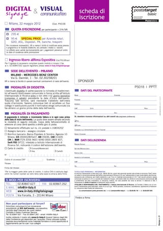 DIGITAL & VISUAL
 signage   communication                                                                          scheda di
                                                                                                  iscrizione
      Milano, 22 maggio 2012                                    (Cod. P5018)

           QUOTA D’ISCRIZIONE per partecipante + 21% IVA
  p 295 €
  p 95 €   SPECIAL PRICE per Aziende retail,
    GDO, ASL, Ospedali, PA, banche, trasporti
  Per circostanze imprevedibili, IIR si riserva il diritto di modificare senza prevviso
                                                                                                                                        IMPORTANTE!
  il programma e le modalità didattiche, e/o cambiare i relatori e i docenti.                                                    Inserire il priority code
  Le offerte sono valide esclusivamente per i pagamenti pervenuti entro
  la data di scadenza della promozione                                                                                        indicato nell’e-mail ricevuta
      Ingresso libero all’Area Espositiva (Cod.P5018Expo)                                                               Priority Code ____________
Per l’ingresso è necessario compilare questo modulo e inviare il fax
al n. 02.83847262 oppure registrarsi presso www.iir-italy.it/digitalsignage

           SEDE DELL’EVENTO - MILANO
           MILANO - MERCEDES-BENZ CENTER
           Via G. Daimler, 1 - Tel. 02.30258201
IIR si riserva la facoltà di operare eventuali cambiamenti di sede dell’evento.                  SPONSOR
           MODALITÀ DI DISDETTA                                                                                                                                                                P5018 | PPTT
L’eventuale disdetta di partecipazione (o richiesta di trasferimen-                                   DATI DEL PARTECIPANTE
to) all’evento dovrà essere comunicata in forma scritta all’Istituto
                                                                                          NOME                                                              COGNOME
Internazionale di Ricerca entro e non oltre il 6° giorno lavorativo




                                                                                                                                                                                                                                             sabrinatrezzi.com graphic designer
(compreso il sabato) precedente la data d’inizio dell’evento.                             FUNZIONE
Trascorso tale termine, sarà inevitabile l’addebito dell’intera
quota d’iscrizione. Saremo comunque lieti di accettare un Suo                             INDIRIZZO
collega in sostituzione purchè il nominativo venga comunicato via
fax almeno un giorno prima della data dell’evento.                                        CAP                         CITTÀ                                                                                     PROV.

                                                                                          TEL.                                                              CELL.
           MODALITÀ DI PAGAMENTO
Il pagamento è richiesto a ricevimento fattura e in ogni caso prima                       Si, desidero ricevere informazioni su altri eventi via (segnalare preferenza):




                                                                                                                                                                                                                                             sabrina trezzi graphic designer
della data di inizio dell’evento. La quota deve essere versata secondo
                                                                                          ❑ FAX
le modalità di seguito indicate. Copia della fattura/contratto di
adesione al corso verrà spedita a stretto giro di posta.                                  ❑ E-MAIL
˿ Versamento effettuato sul ns. c/c postale n.16834202
˿ Assegno bancario - assegno circolare                                                    CONSENSO ALLA PARTECIPAZIONE DATO DA: FUNZIONE


˿ Bonifico bancario: Banca Popolare di Sondrio, Agenzia 10                                NOME E COGNOME

     Milano, C/C 000002805x07, ABI 05696, CAB 01609,
     CIN Z; IBAN IT29 Z056 9601 6090 0000 2805 X07;                                                   DATI DELL’AZIENDA
     Swift POS OIT22, intestato a Istituto Internazionale di
                                                                                          RAGIONE SOCIALE
     Ricerca Srl, indicando il codice dell’edizione dell’evento;
˿    Carta di credito:    ❍ Eurocard/Mastercard                                           SETTORE MERCEOLOGICO
                                ❍ Visa                            ❍ CartaSì
                                                                                          PARTITA I.V.A.
N°
                                                                                          INDIRIZZO DI FATTURAZIONE
Codice di sicurezza CVV*                                Scadenza
                                                                                          CAP                         CITTÀ                                                                                     PROV.
Titolare
                                                                                          TEL.                                                              FAX
Firma del titolare
*Per la maggior parte delle carte di credito, il codice CVV é costituito dagli            TUTELA DATI PERSONALI - INFORMATIVA
ultimi tre numeri riportati sul retro della carta sopra la striscia della firma.          Si informa il Partecipante ai sensi del D.Lgs. 196/03: (1) che i propri dati personali riportati sulla scheda di iscrizione (“Dati”) saran-
                                                                                          no trattati in forma automatizzata dall’Istituto Internazionale di Ricerca (I.I.R.) per l’adempimento di ogni onere relativo alla Sua par-
                                                                                          tecipazione alla conferenza, per finalità statistiche e per l’invio di materiale promozionale di I.I.R. I dati raccolti potranno essere
                                                                                          comunicati ai partner di I.I.R. e a società del medesimo Gruppo, nell'ambito delle loro attività di comunicazione promozionale; (2)
 5 MODI PER ISCRIVERSI                                                                    il conferimento dei Dati è facoltativo: in mancanza, tuttavia, non sarà possibile dar corso al servizio. In relazione ai Dati, il
                                                                                          Partecipante ha diritto di opporsi al trattamento sopra previsto.
 TEL.            02.83847.627                     FAX       02.83847.262                  TITOLARE E RESPONSABILE DEL TRATTAMENTO è l’Istituto Internazionale di Ricerca, via Forcella 3, Milano nei cui con-
                                                                                          fronti il Partecipante potrà esercitare i diritti di cui al D.Lgs. 196/03 (accesso, correzione, cancellazione, opposizione al trattamen-
 E-MAIL          info@iir-italy.it                                                        to, indicazione delle finalità del trattamento).

 WEB             www.iir-italy.it/digitalsignage                                                  La comunicazione potrà pervenire via: e-mail variazioni@iir-italy.it – fax 02.83.95.118 – tel. 02.83.847.634


 POSTA           Via Forcella, 3 - 20144 Milano
                                                                                           Timbro e firma

 Non puoi partecipare al forum?
 Arricchisci comunque le tue conoscenze
 acquistando gli Atti dell’evento, una esaustiva
 raccolta degli interventi dei nostri relatori.
 Contatta il nostro Customer Service:
 Tel. 02.83847.627 - Fax 02 83847.262 - email: info@iir-italy.it
                                                                                                                                                                                                                                        Stampa n. 21




 Inoltre visitando il nostro sito www.iir-italy.it troverai l’elenco degli Atti
 delle Conferenze già disponibili per l’acquisto. Potrai utilizzare questa
 preziosa documentazione come materiale formativo e come opportunità di
 aggiornamento per te e per i tuoi colleghi!
 