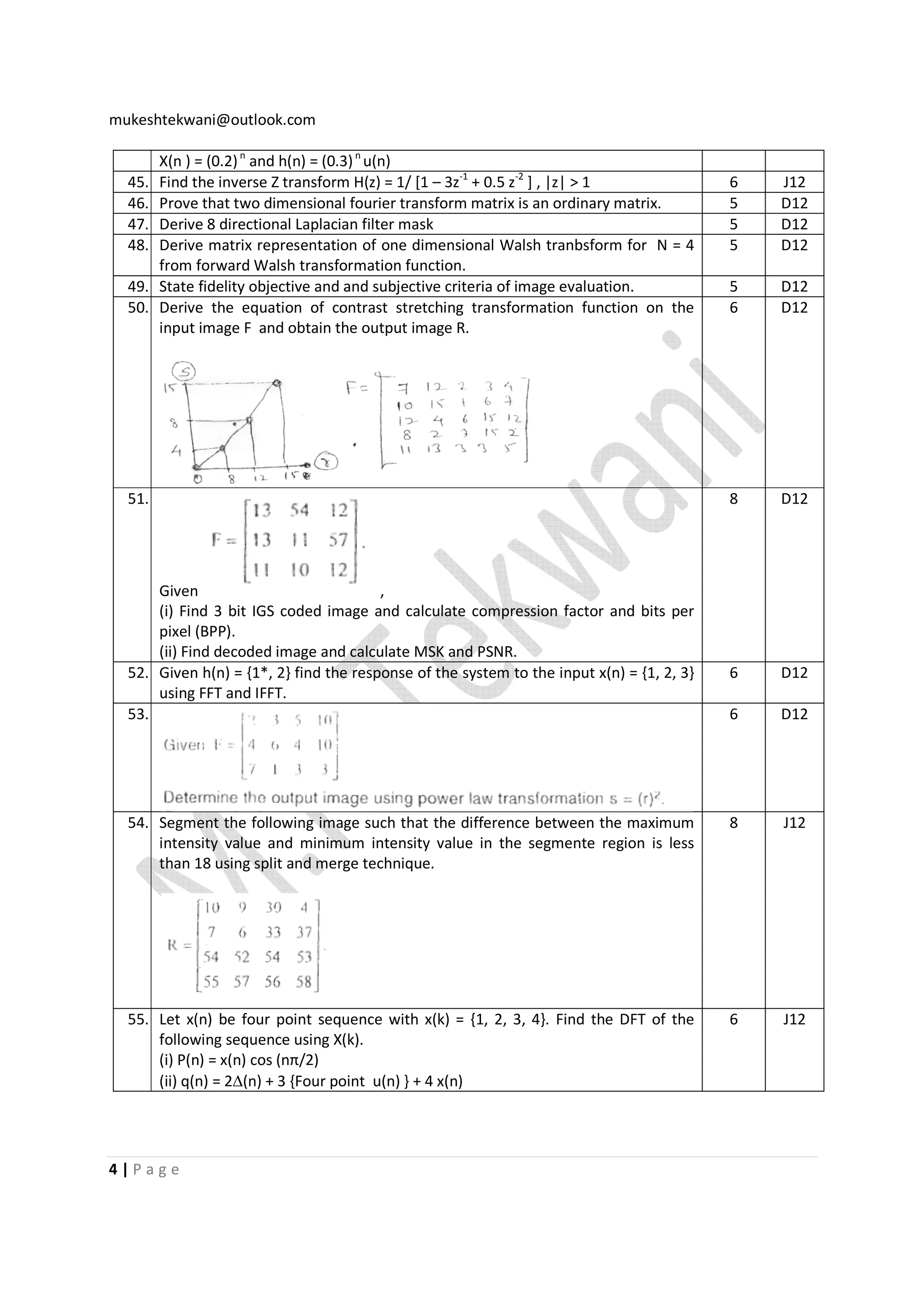 mukeshtekwani@outlook.com

45.
46.
47.
48.

X(n ) = (0.2) n and h(n) = (0.3) n u(n)
Find the inverse Z transform H(z) = 1/ [1 – 3z-1 + 0.5 z-2 ] , |z| > 1
Prove that two dimensional fourier transform matrix is an ordinary matrix.
Derive 8 directional Laplacian filter mask
Derive matrix representation of one dimensional Walsh tranbsform for N = 4
from forward Walsh transformation function.
State fidelity objective and and subjective criteria of image evaluation.
Derive the equation of contrast stretching transformation function on the
input image F and obtain the output image R.

6
5
5
5

J12
D12
D12
D12

5
6

D12
D12

8

D12

6

D12

6

D12

54. Segment the following image such that the difference between the maximum
intensity value and minimum intensity value in the segmente region is less
than 18 using split and merge technique.

8

J12

55. Let x(n) be four point sequence with x(k) = {1, 2, 3, 4}. Find the DFT of the
following sequence using X(k).
(i) P(n) = x(n) cos (nπ/2)
(ii) q(n) = 2∆(n) + 3 {Four point u(n) } + 4 x(n)

6

J12

49.
50.

51.

Given
,
(i) Find 3 bit IGS coded image and calculate compression factor and bits per
pixel (BPP).
(ii) Find decoded image and calculate MSK and PSNR.
52. Given h(n) = {1*, 2} find the response of the system to the input x(n) = {1, 2, 3}
using FFT and IFFT.
53.

4|Page

 