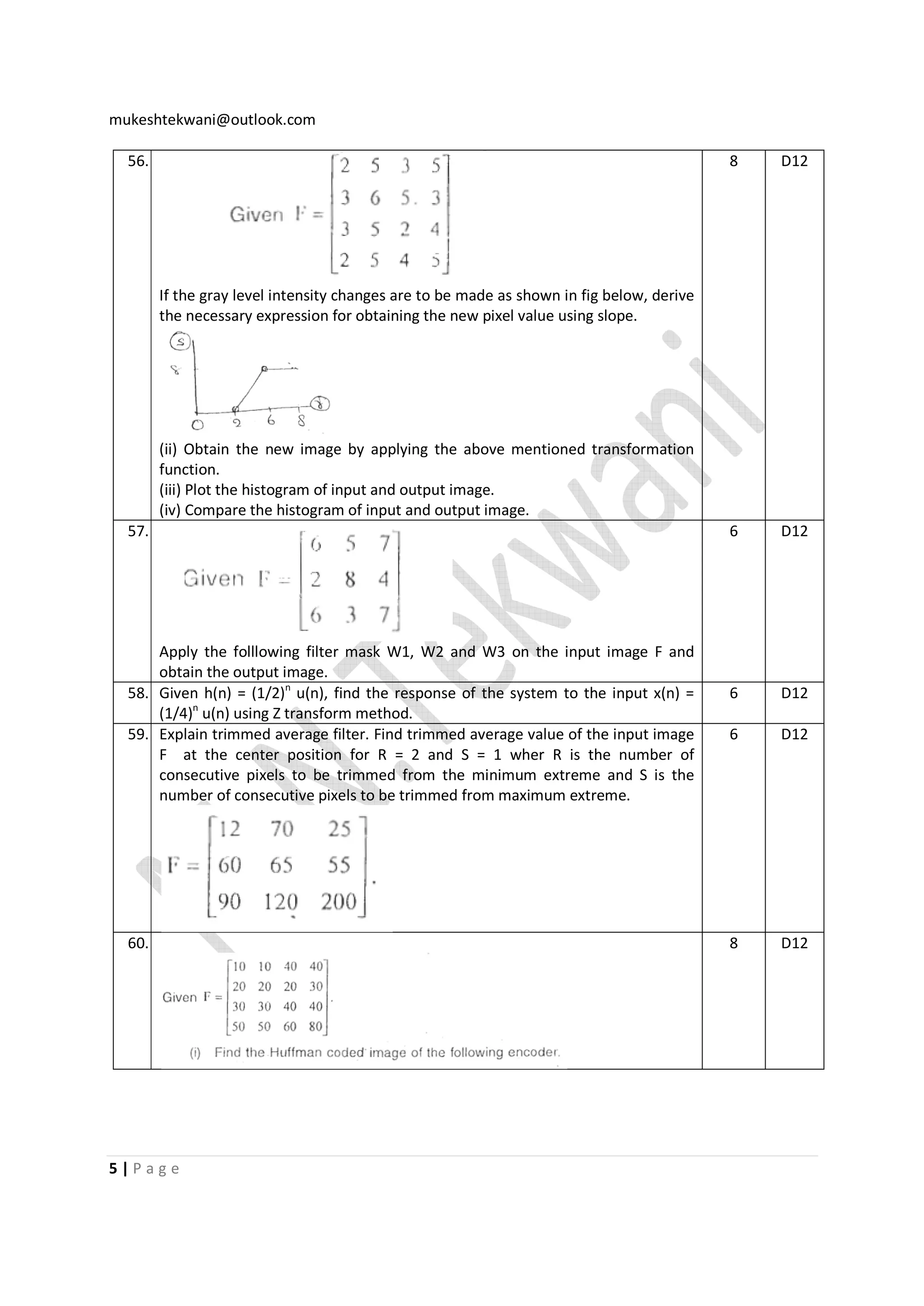 mukeshtekwani@outlook.com
56.

8

D12

6

D12

6

D12

6

D12

8

D12

If the gray level intensity changes are to be made as shown in fig below, derive
the necessary expression for obtaining the new pixel value using slope.

(ii) Obtain the new image by applying the above mentioned transformation
function.
(iii) Plot the histogram of input and output image.
(iv) Compare the histogram of input and output image.
57.

Apply the folllowing filter mask W1, W2 and W3 on the input image F and
obtain the output image.
58. Given h(n) = (1/2)n u(n), find the response of the system to the input x(n) =
(1/4)n u(n) using Z transform method.
59. Explain trimmed average filter. Find trimmed average value of the input image
F at the center position for R = 2 and S = 1 wher R is the number of
consecutive pixels to be trimmed from the minimum extreme and S is the
number of consecutive pixels to be trimmed from maximum extreme.

60.

5|Page

 