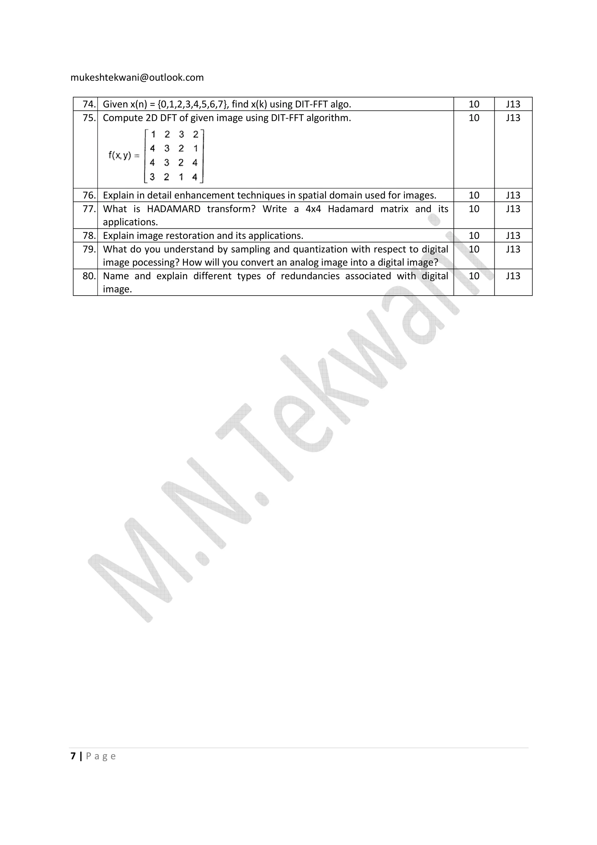 mukeshtekwani@outlook.com
74. Given x(n) = {0,1,2,3,4,5,6,7}, find x(k) using DIT-FFT algo.
75. Compute 2D DFT of given image using DIT-FFT algorithm.

10
10

J13
J13

76. Explain in detail enhancement techniques in spatial domain used for images.
77. What is HADAMARD transform? Write a 4x4 Hadamard matrix and its
applications.
78. Explain image restoration and its applications.
79. What do you understand by sampling and quantization with respect to digital
image pocessing? How will you convert an analog image into a digital image?
80. Name and explain different types of redundancies associated with digital
image.

10
10

J13
J13

10
10

J13
J13

10

J13

7|Page

 