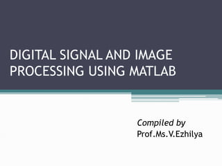DIGITAL SIGNAL AND IMAGE
PROCESSING USING MATLAB
Compiled by
Prof.Ms.V.Ezhilya
 