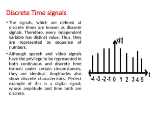 Discrete Time signals
• The signals, which are defined at
discrete times are known as discrete
signals. Therefore, every independent
variable has distinct value. Thus, they
are represented as sequence of
numbers.
• Although speech and video signals
have the privilege to be represented in
both continuous and discrete time
format; under certain circumstances,
they are identical. Amplitudes also
show discrete characteristics. Perfect
example of this is a digital signal;
whose amplitude and time both are
discrete.
 