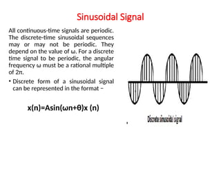 Sinusoidal Signal
All continuous-time signals are periodic.
The discrete-time sinusoidal sequences
may or may not be periodic. They
depend on the value of ω. For a discrete
time signal to be periodic, the angular
frequency ω must be a rational multiple
of 2π.
• Discrete form of a sinusoidal signal
can be represented in the format −
x(n)=Asin(ωn+θ)x (n)
 