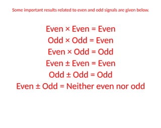 Some important results related to even and odd signals are given below.
Even × Even = Even
Odd × Odd = Even
Even × Odd = Odd
Even ± Even = Even
Odd ± Odd = Odd
Even ± Odd = Neither even nor odd
 