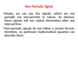 Non-Periodic Signal
•Simply, we can say, the signals, which are not
periodic are non-periodic in nature. As obvious,
these signals will not repeat themselves after any
interval time.
•Non-periodic signals do not follow a certain format;
therefore, no particular mathematical equation can
describe them.
 