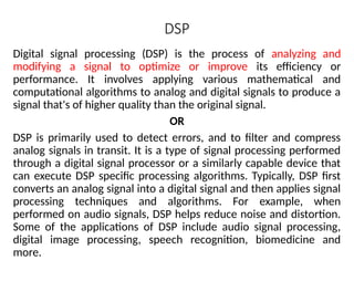 DSP
Digital signal processing (DSP) is the process of analyzing and
modifying a signal to optimize or improve its efficiency or
performance. It involves applying various mathematical and
computational algorithms to analog and digital signals to produce a
signal that's of higher quality than the original signal.
OR
DSP is primarily used to detect errors, and to filter and compress
analog signals in transit. It is a type of signal processing performed
through a digital signal processor or a similarly capable device that
can execute DSP specific processing algorithms. Typically, DSP first
converts an analog signal into a digital signal and then applies signal
processing techniques and algorithms. For example, when
performed on audio signals, DSP helps reduce noise and distortion.
Some of the applications of DSP include audio signal processing,
digital image processing, speech recognition, biomedicine and
more.
 