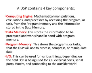 A DSP contains 4 key components:
•Computing Engine: Mathematical manipulations,
calculations, and processes by accessing the program, or
task, from the Program Memory and the information
stored in the Data Memory.
•Data Memory: This stores the information to be
processed and works hand in hand with program
memory.
•Program Memory: This stores the programs, or tasks,
that the DSP will use to process, compress, or manipulate
data.
•I/O: This can be used for various things, depending on
the field DSP is being used for, i.e. external ports, serial
ports, timers, and connecting to the outside world.
 