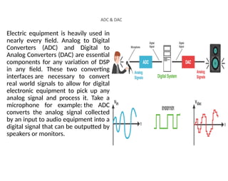 ADC & DAC
Electric equipment is heavily used in
nearly every field. Analog to Digital
Converters (ADC) and Digital to
Analog Converters (DAC) are essential
components for any variation of DSP
in any field. These two converting
interfaces are necessary to convert
real world signals to allow for digital
electronic equipment to pick up any
analog signal and process it. Take a
microphone for example: the ADC
converts the analog signal collected
by an input to audio equipment into a
digital signal that can be outputted by
speakers or monitors.
 