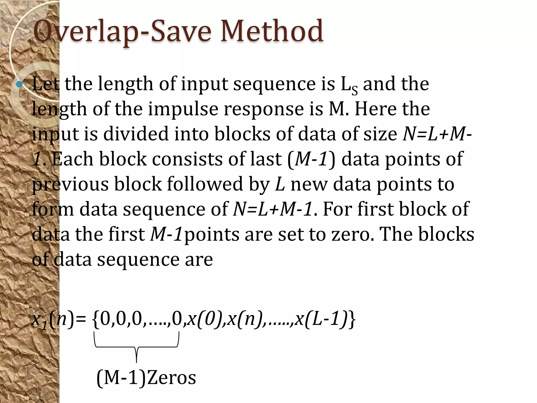 Overlap-Save Method
   Let the length of input sequence is LS and the
    length of the impulse response is M. Here the
    input is divided into blocks of data of size N=L+M-
    1. Each block consists of last (M-1) data points of
    previous block followed by L new data points to
    form data sequence of N=L+M-1. For first block of
    data the first M-1points are set to zero. The blocks
    of data sequence are

    x1(n)= {0,0,0,….,0,x(0),x(n),…..,x(L-1)}

           (M-1)Zeros
 