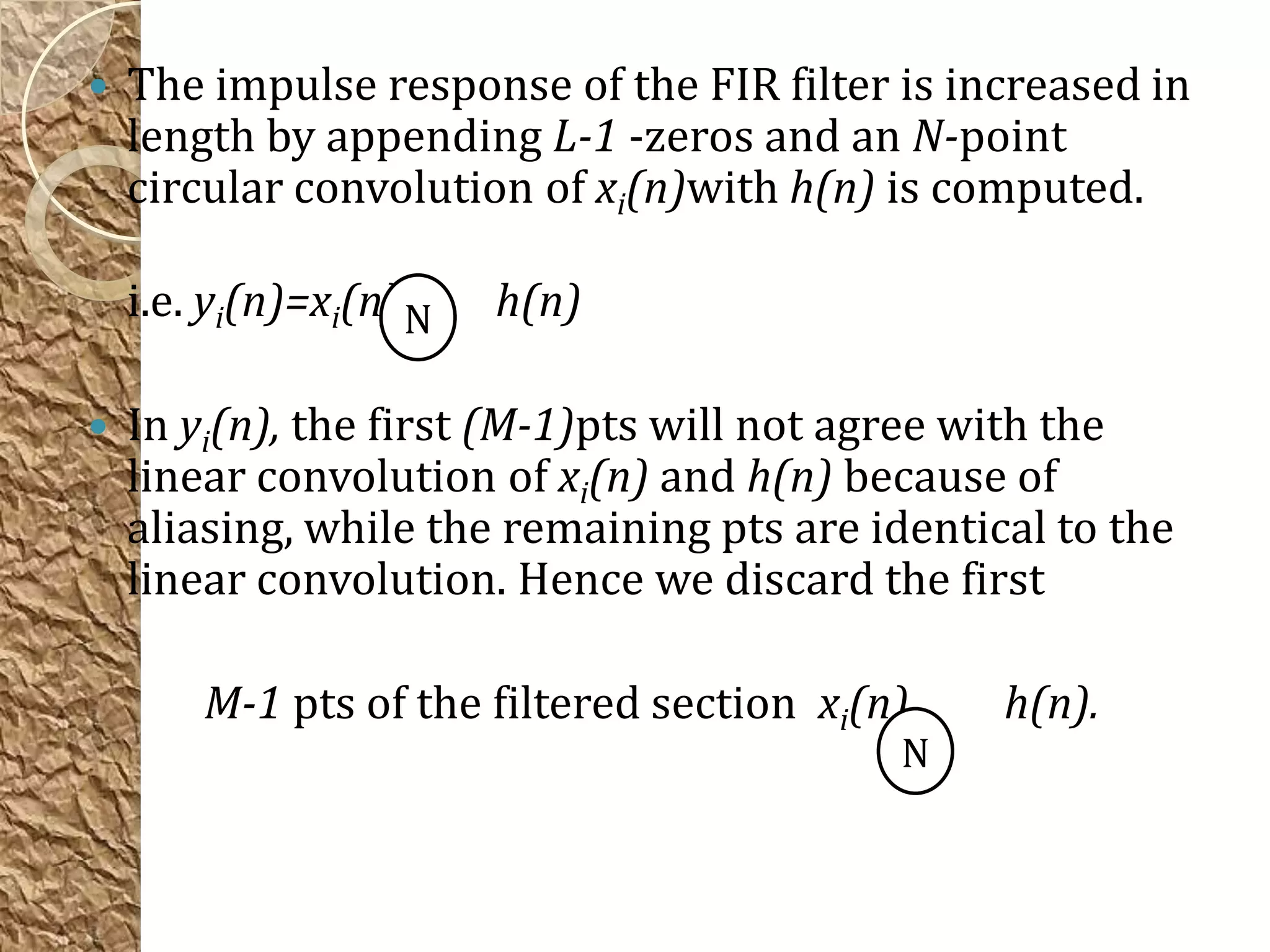    The impulse response of the FIR filter is increased in
    length by appending L-1 -zeros and an N-point
    circular convolution of xi(n)with h(n) is computed.

    i.e. yi(n)=xi(n) N   h(n)

   In yi(n), the first (M-1)pts will not agree with the
    linear convolution of xi(n) and h(n) because of
    aliasing, while the remaining pts are identical to the
    linear convolution. Hence we discard the first

        M-1 pts of the filtered section xi(n)    h(n).
                                            N
 