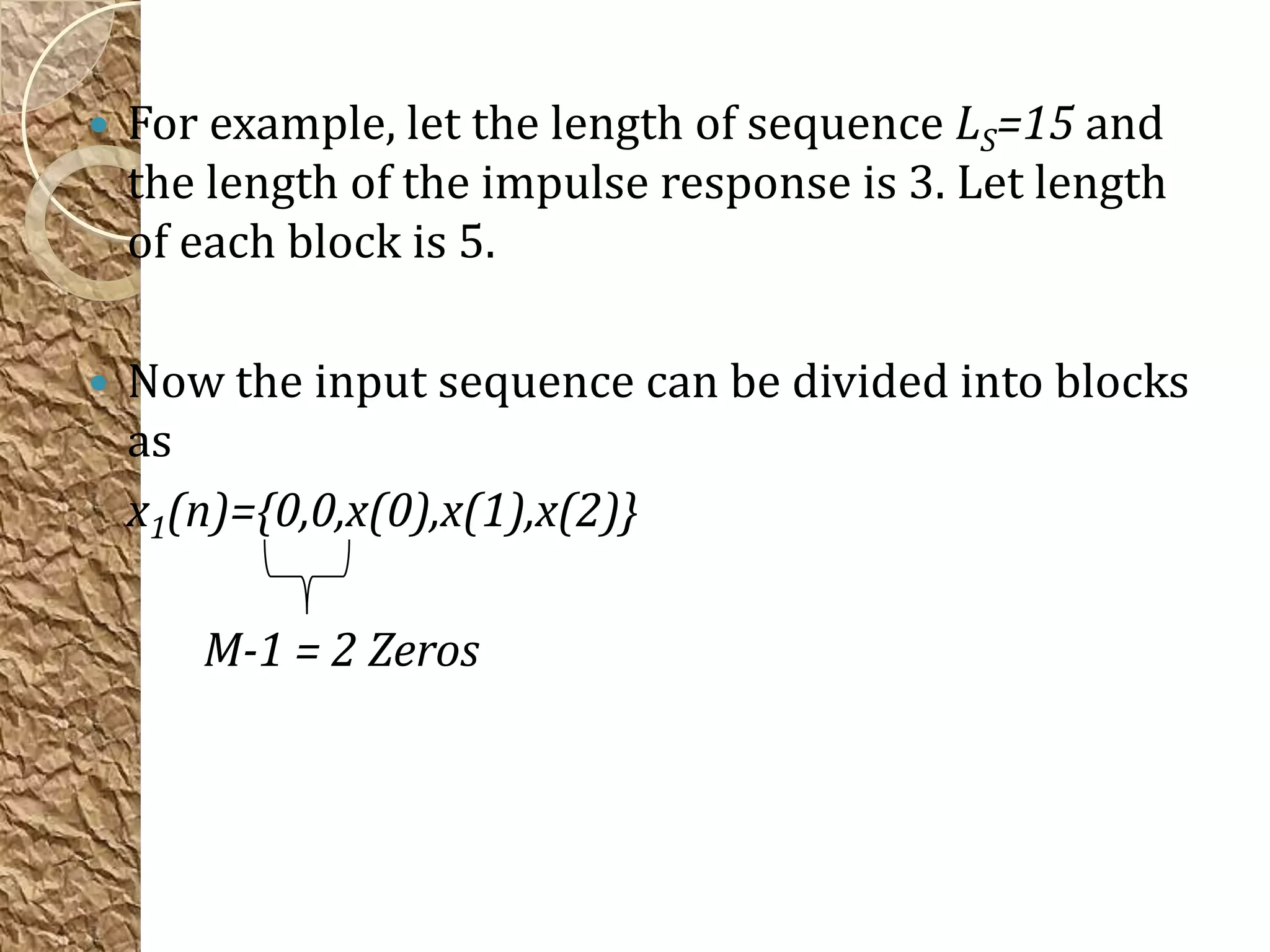    For example, let the length of sequence LS=15 and
    the length of the impulse response is 3. Let length
    of each block is 5.

   Now the input sequence can be divided into blocks
    as
    x1(n)={0,0,x(0),x(1),x(2)}

       M-1 = 2 Zeros
 