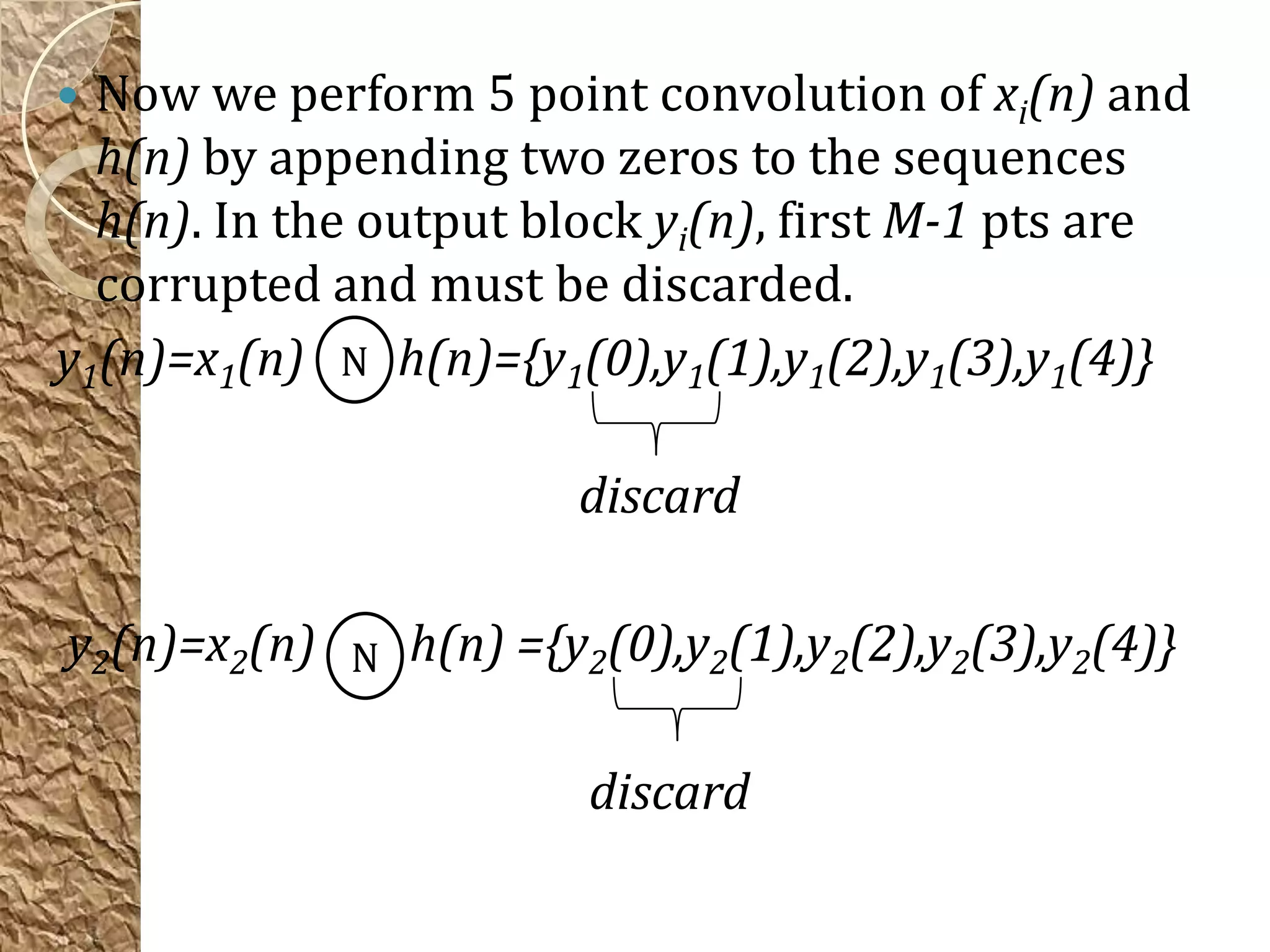  Now we perform 5 point convolution of xi(n) and
  h(n) by appending two zeros to the sequences
  h(n). In the output block yi(n), first M-1 pts are
  corrupted and must be discarded.
y1(n)=x1(n) N h(n)={y1(0),y1(1),y1(2),y1(3),y1(4)}

                       discard

y2(n)=x2(n) N h(n) ={y2(0),y2(1),y2(2),y2(3),y2(4)}

                        discard
 